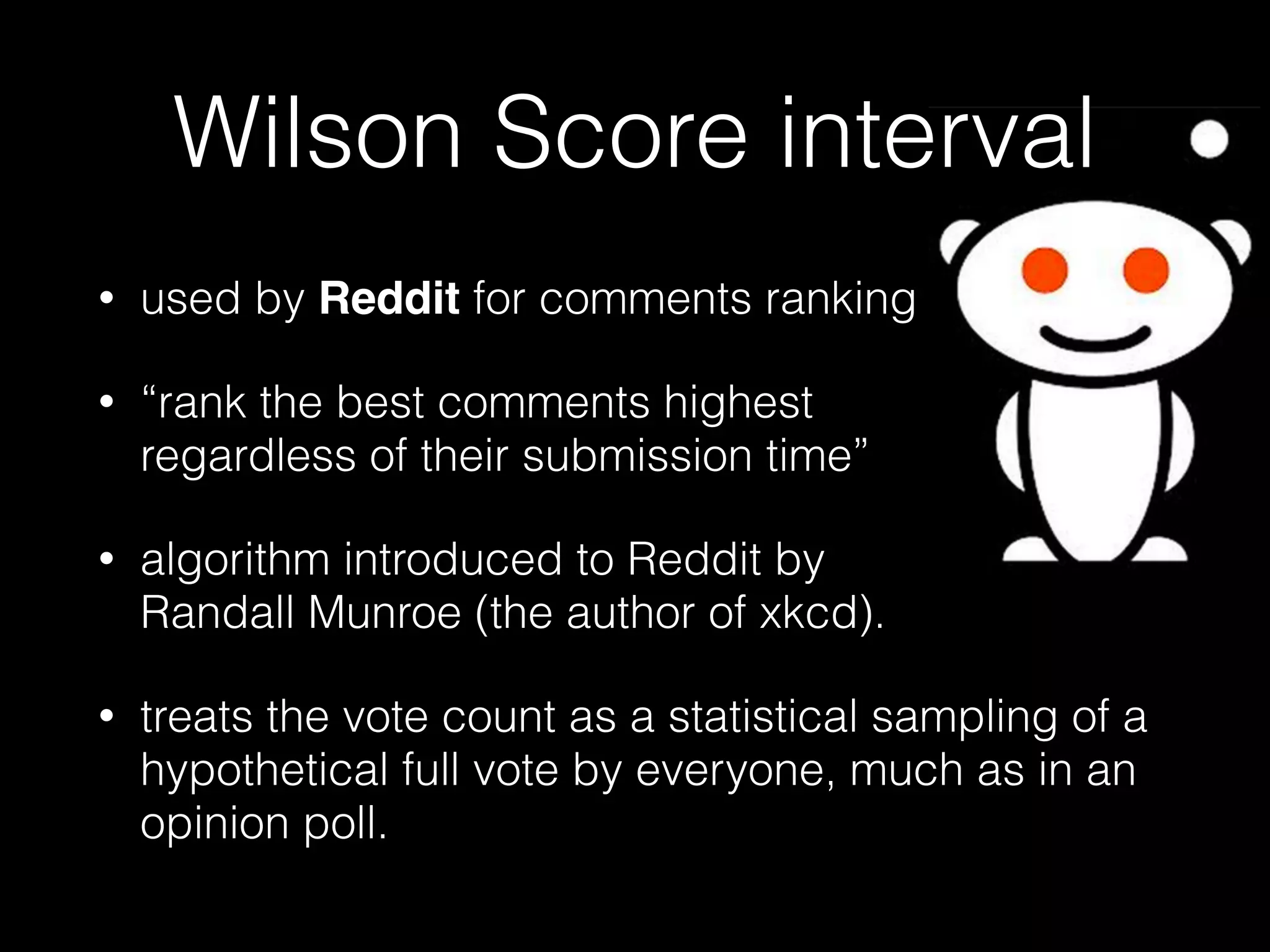 Wilson Score interval
• used by Reddit for comments ranking
• “rank the best comments highest  
regardless of their submission time”
• algorithm introduced to Reddit by  
Randall Munroe (the author of xkcd).
• treats the vote count as a statistical sampling of a
hypothetical full vote by everyone, much as in an
opinion poll.
 