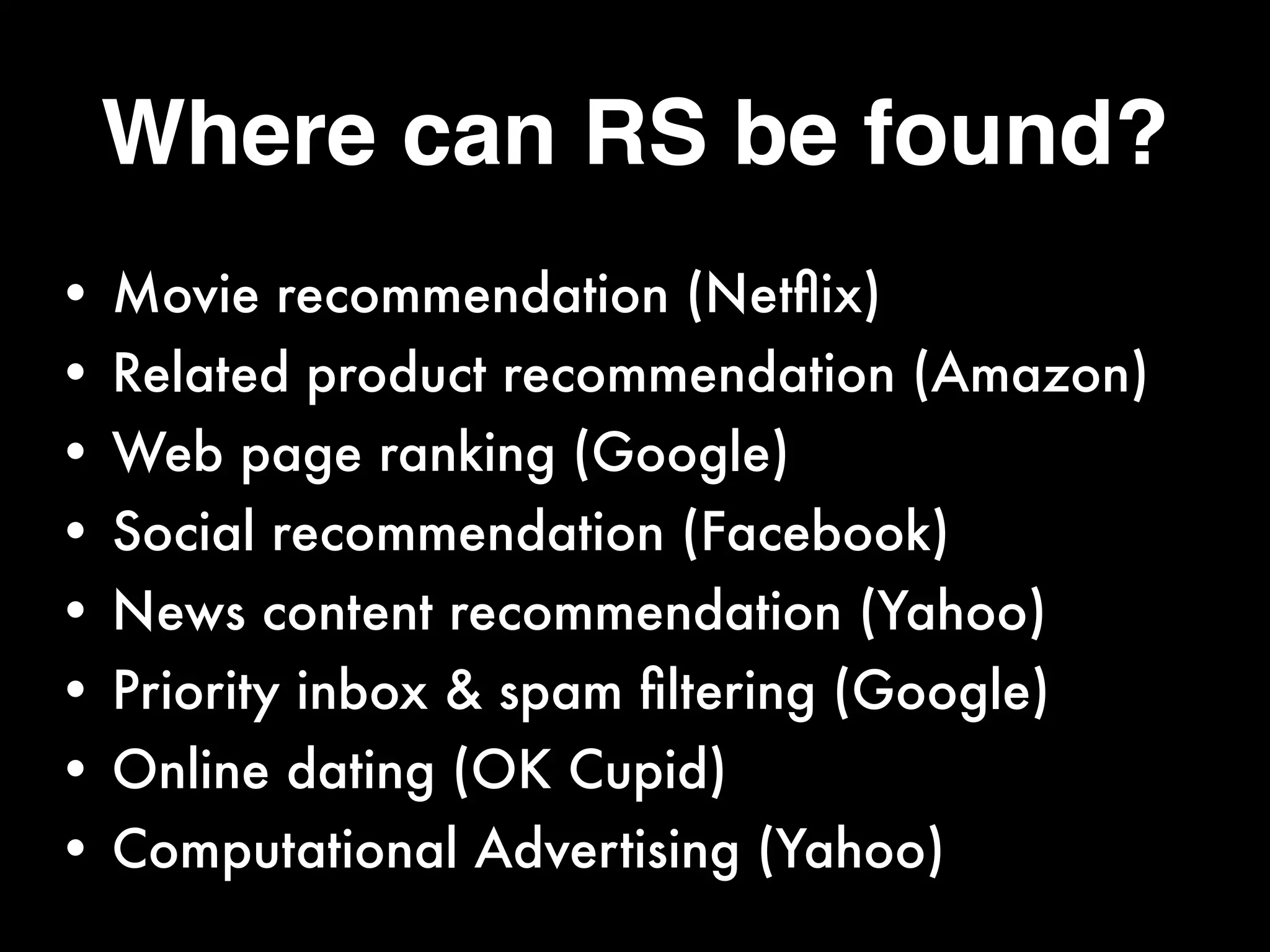 Where can RS be found?
• Movie recommendation (Netﬂix)
• Related product recommendation (Amazon)
• Web page ranking (Google)
• Social recommendation (Facebook)
• News content recommendation (Yahoo)
• Priority inbox & spam ﬁltering (Google)
• Online dating (OK Cupid)
• Computational Advertising (Yahoo)
 