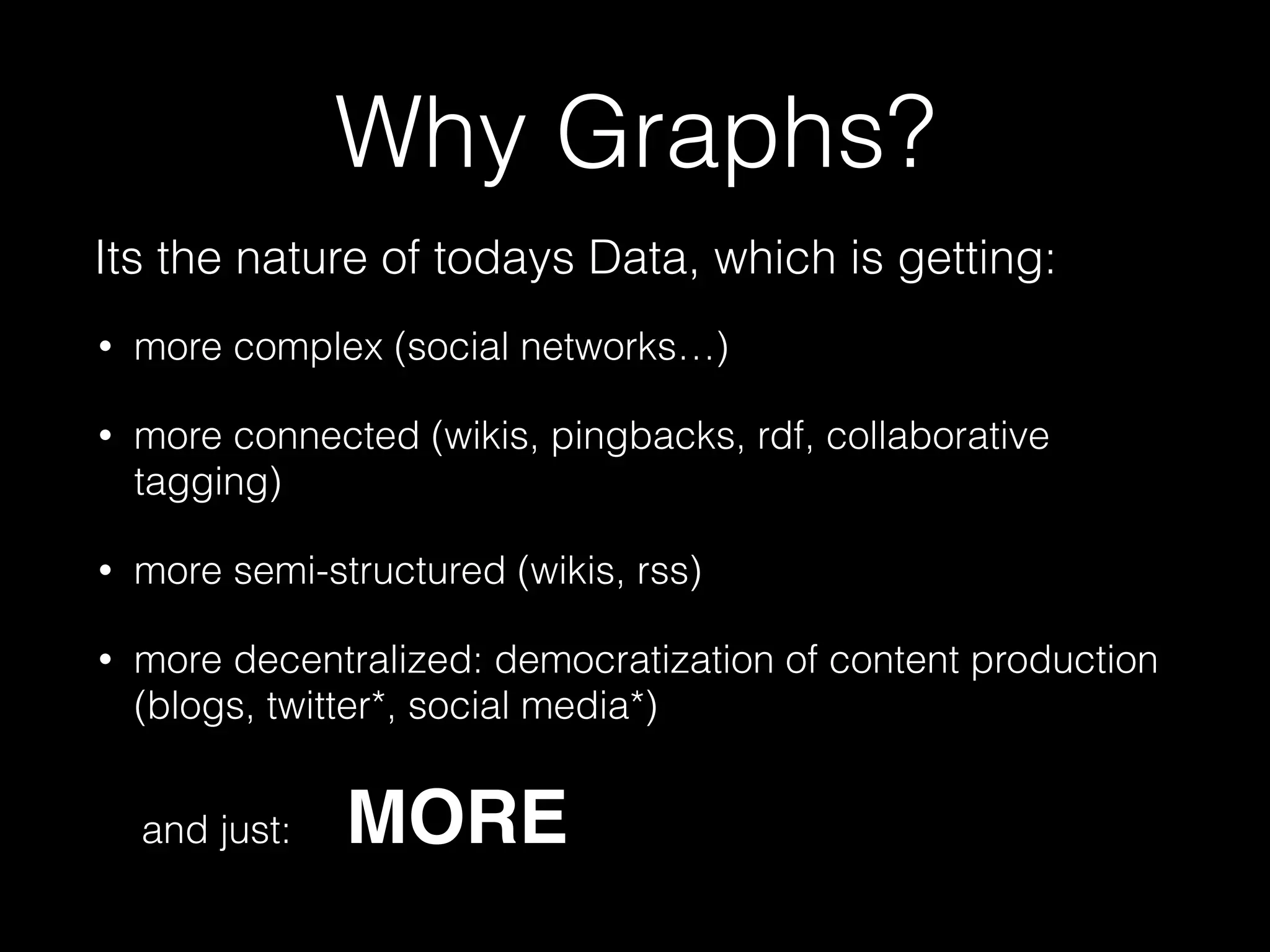 Why Graphs?
• more complex (social networks…)
• more connected (wikis, pingbacks, rdf, collaborative
tagging)
• more semi-structured (wikis, rss)
• more decentralized: democratization of content production
(blogs, twitter*, social media*)
and just: MORE
Its the nature of todays Data, which is getting:
 