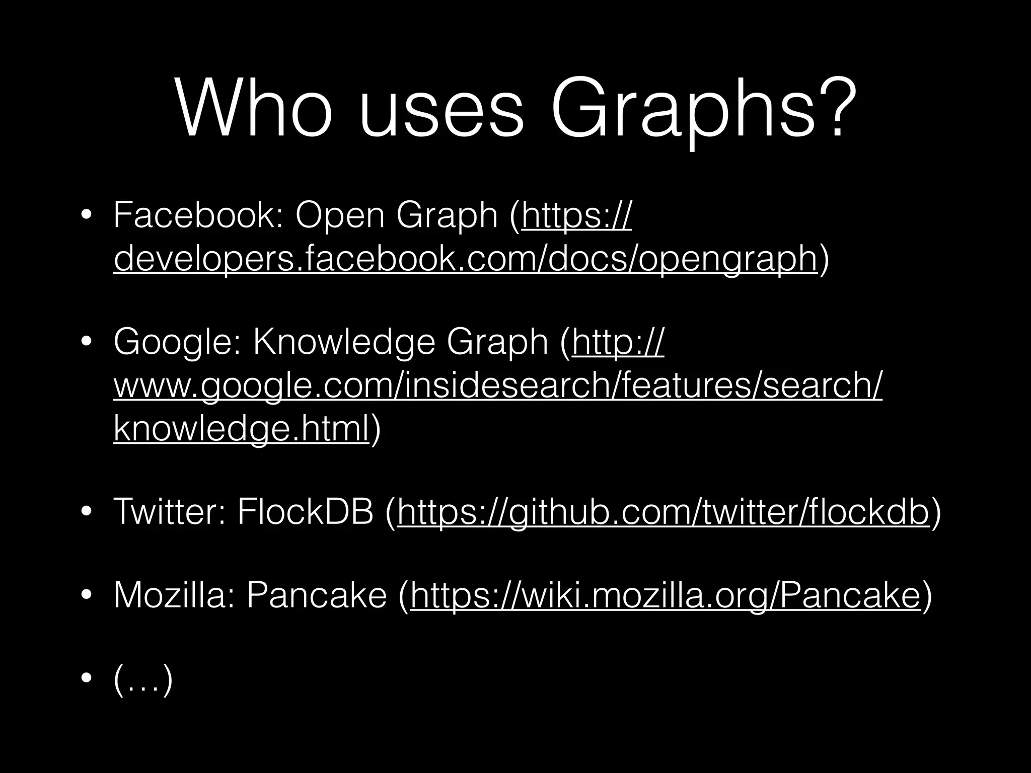 Who uses Graphs?
• Facebook: Open Graph (https://
developers.facebook.com/docs/opengraph)
• Google: Knowledge Graph (http://
www.google.com/insidesearch/features/search/
knowledge.html)
• Twitter: FlockDB (https://github.com/twitter/ﬂockdb)
• Mozilla: Pancake (https://wiki.mozilla.org/Pancake)
• (…)
 