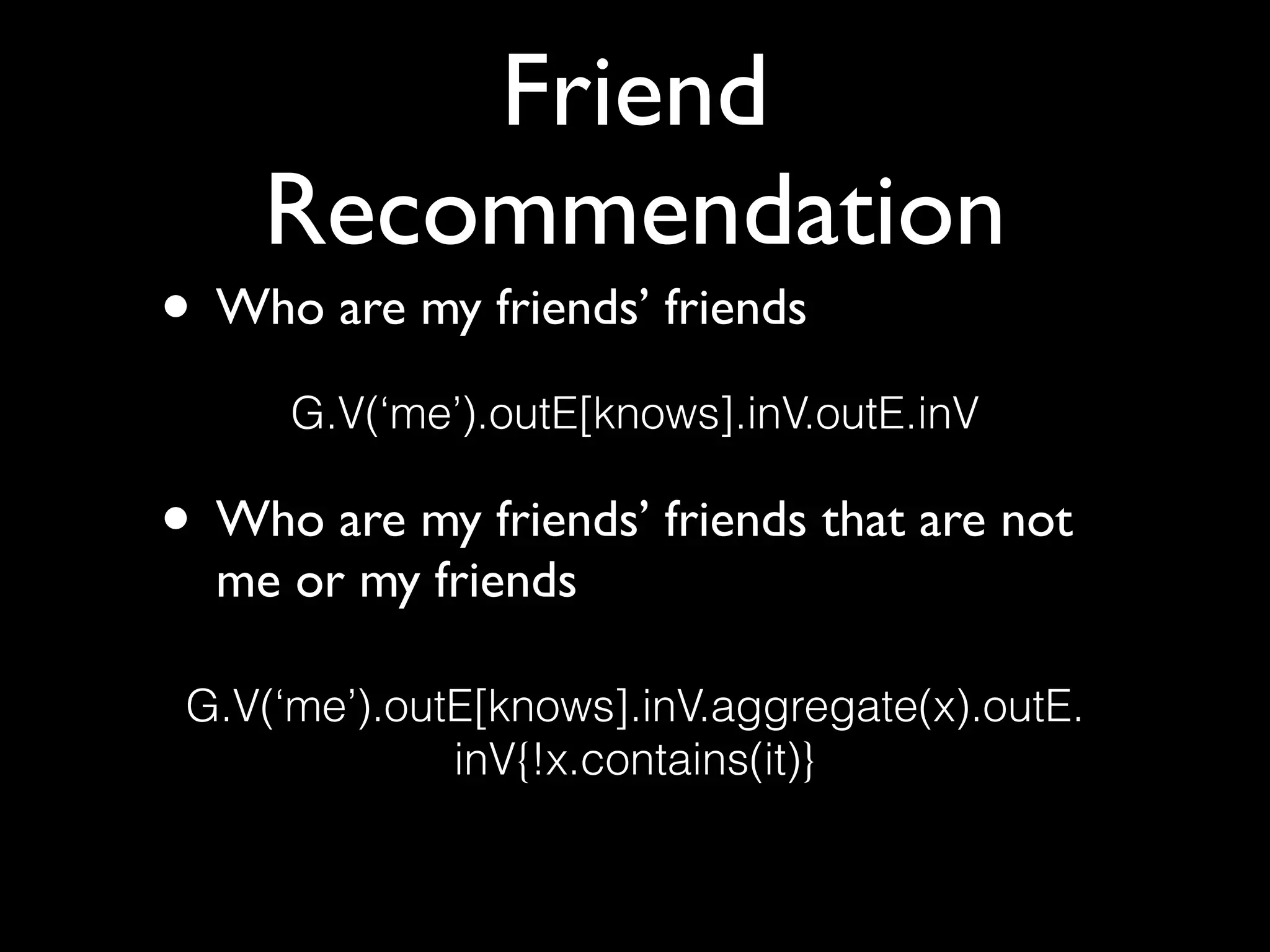Friend
Recommendation
• Who are my friends’ friends 
 
• Who are my friends’ friends that are not
me or my friends
G.V(‘me’).outE[knows].inV.outE.inV
G.V(‘me’).outE[knows].inV.aggregate(x).outE. 
inV{!x.contains(it)}
 