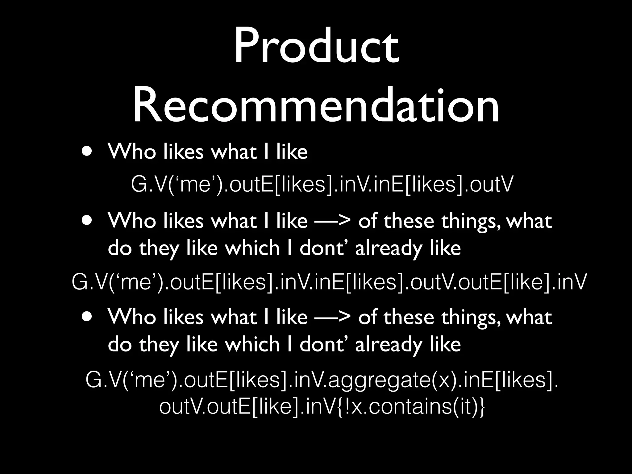Product
Recommendation
• Who likes what I like 
• Who likes what I like —> of these things, what
do they like which I dont’ already like 
• Who likes what I like —> of these things, what
do they like which I dont’ already like
G.V(‘me’).outE[likes].inV.inE[likes].outV
G.V(‘me’).outE[likes].inV.aggregate(x).inE[likes]. 
outV.outE[like].inV{!x.contains(it)}
G.V(‘me’).outE[likes].inV.inE[likes].outV.outE[like].inV
 