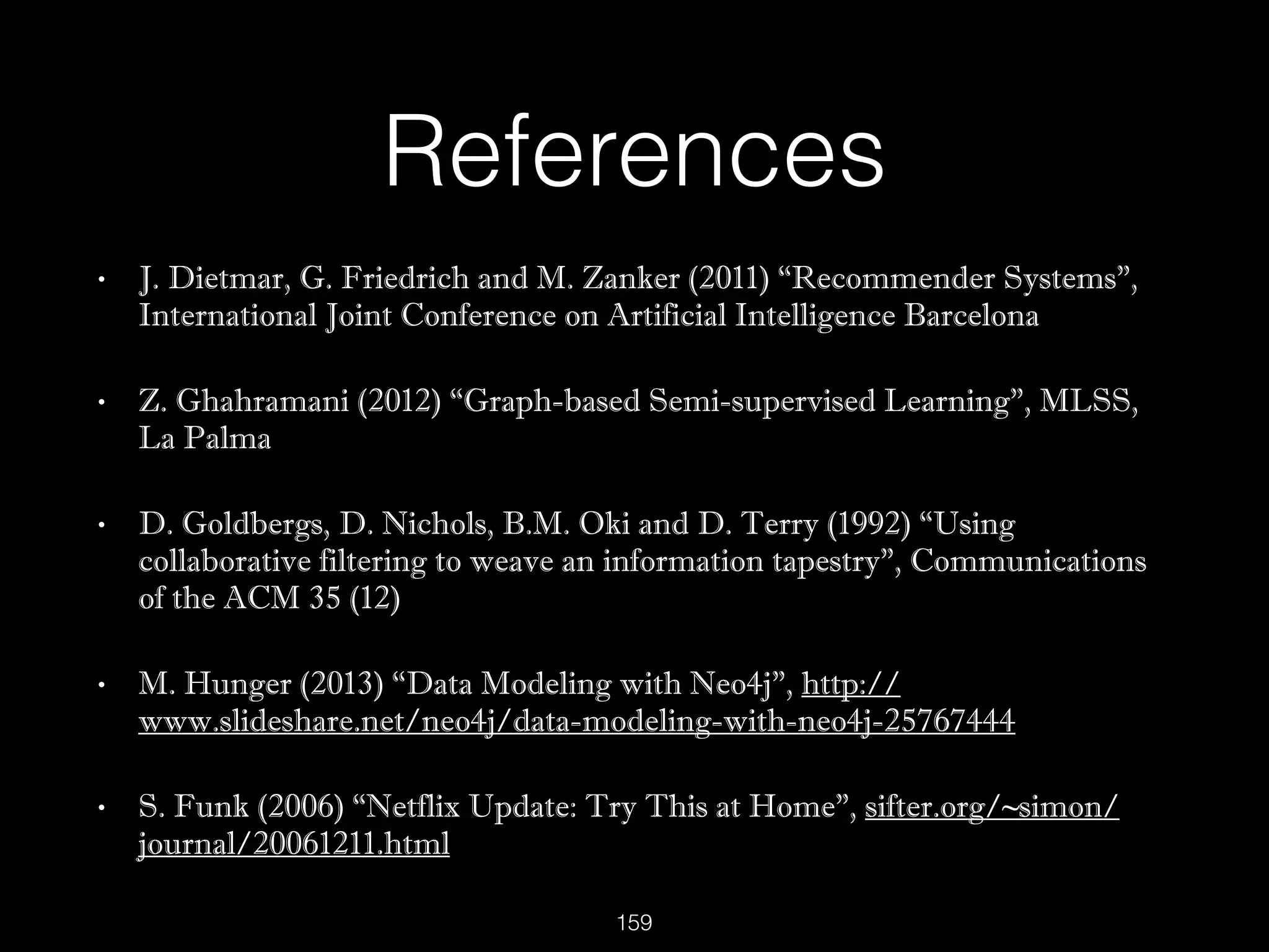 References
• J. Dietmar, G. Friedrich and M. Zanker (2011) “Recommender Systems”,
International Joint Conference on Artificial Intelligence Barcelona
• Z. Ghahramani (2012) “Graph-based Semi-supervised Learning”, MLSS,
La Palma
• D. Goldbergs, D. Nichols, B.M. Oki and D. Terry (1992) “Using
collaborative filtering to weave an information tapestry”, Communications
of the ACM 35 (12)
• M. Hunger (2013) “Data Modeling with Neo4j”, http://
www.slideshare.net/neo4j/data-modeling-with-neo4j-25767444
• S. Funk (2006) “Netflix Update: Try This at Home”, sifter.org/~simon/
journal/20061211.html
159
 