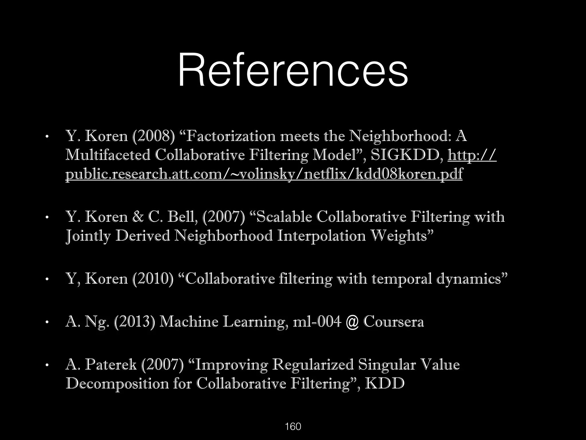 References
• Y. Koren (2008) “Factorization meets the Neighborhood: A
Multifaceted Collaborative Filtering Model”, SIGKDD, http://
public.research.att.com/~volinsky/netflix/kdd08koren.pdf
• Y. Koren & C. Bell, (2007) “Scalable Collaborative Filtering with
Jointly Derived Neighborhood Interpolation Weights”
• Y, Koren (2010) “Collaborative filtering with temporal dynamics”
• A. Ng. (2013) Machine Learning, ml-004 @ Coursera
• A. Paterek (2007) “Improving Regularized Singular Value
Decomposition for Collaborative Filtering”, KDD
160
 