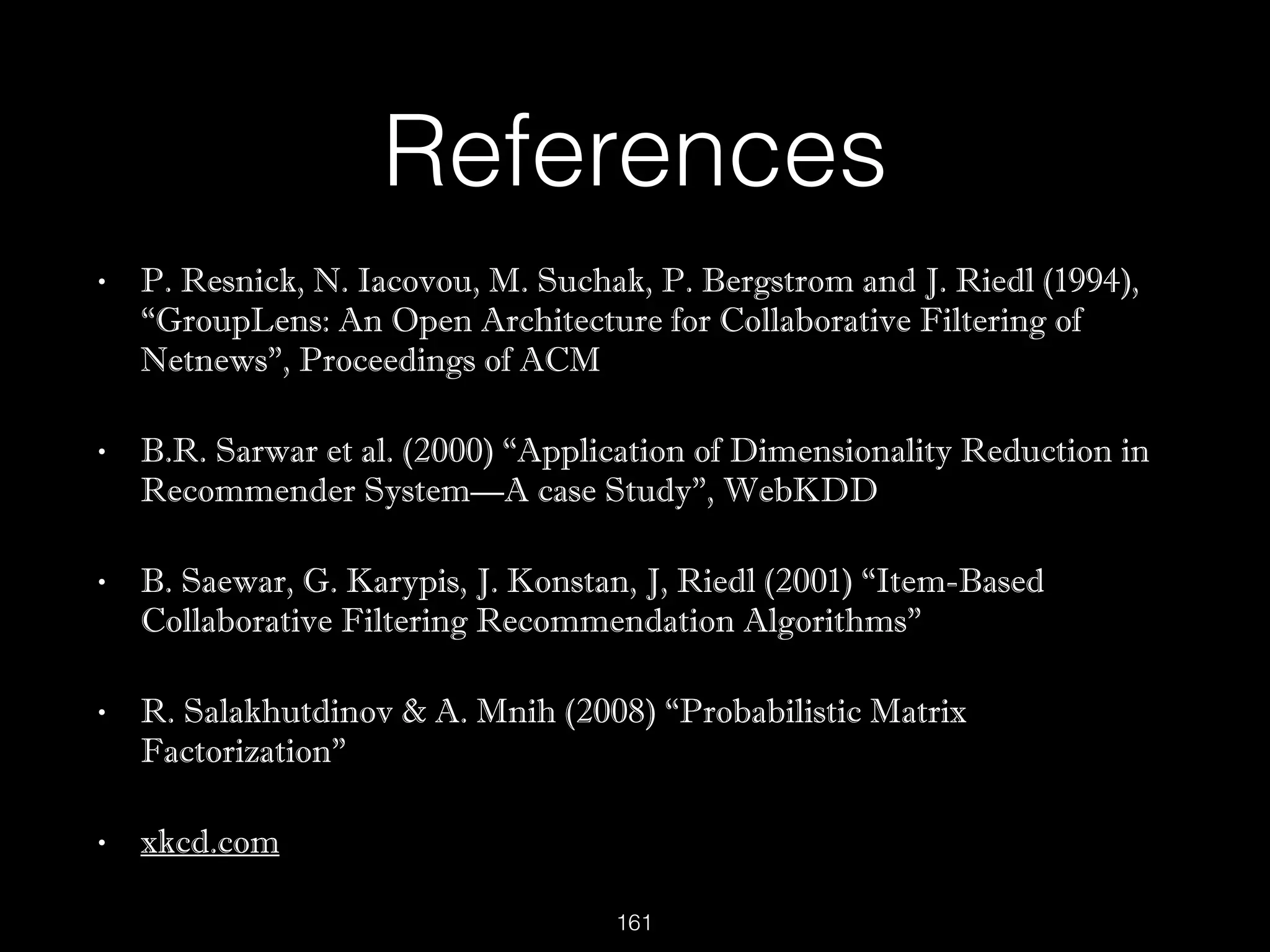 References
• P. Resnick, N. Iacovou, M. Suchak, P. Bergstrom and J. Riedl (1994),
“GroupLens: An Open Architecture for Collaborative Filtering of
Netnews”, Proceedings of ACM
• B.R. Sarwar et al. (2000) “Application of Dimensionality Reduction in
Recommender System—A case Study”, WebKDD
• B. Saewar, G. Karypis, J. Konstan, J, Riedl (2001) “Item-Based
Collaborative Filtering Recommendation Algorithms”
• R. Salakhutdinov & A. Mnih (2008) “Probabilistic Matrix
Factorization”
• xkcd.com
161
 