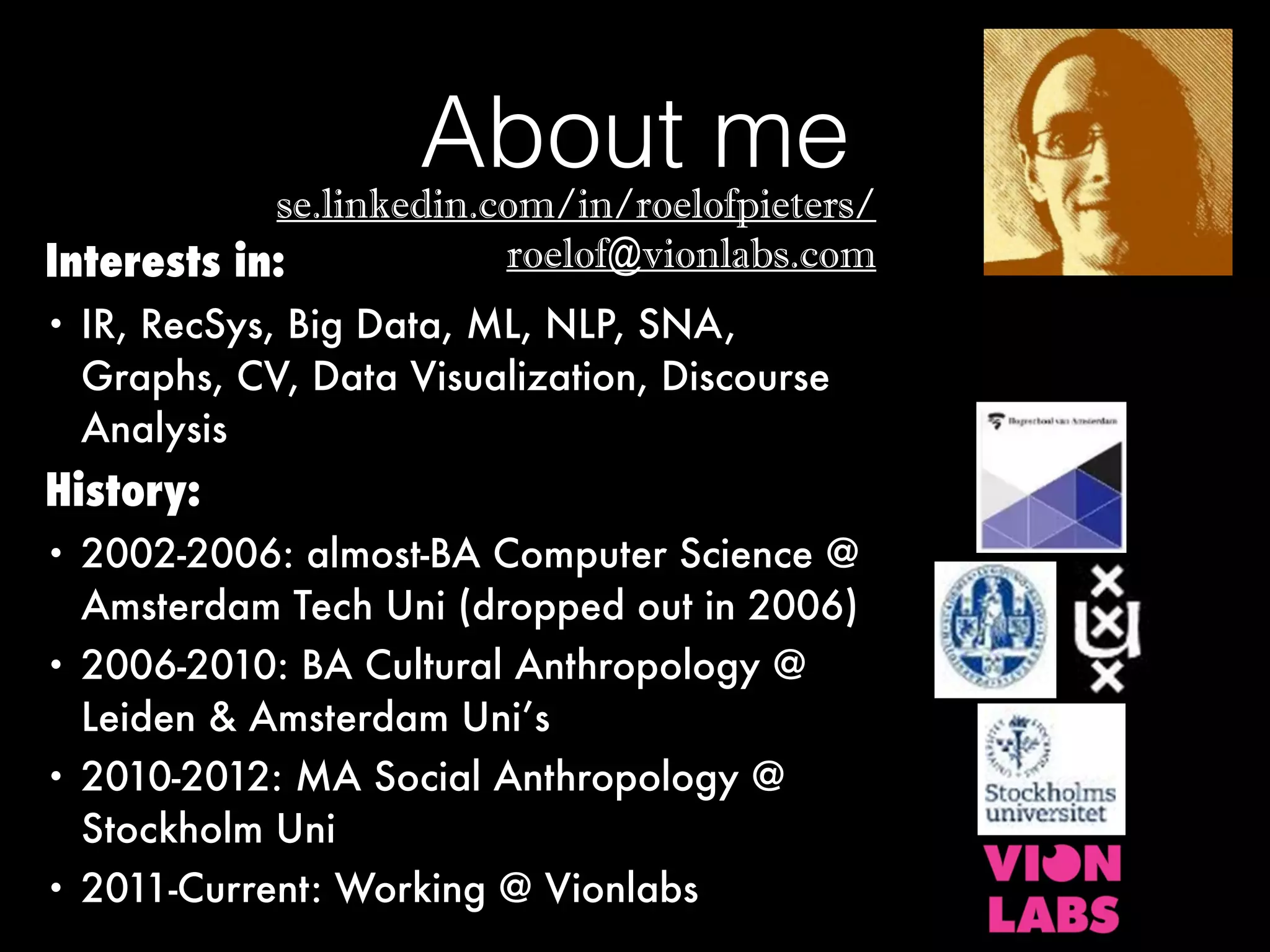 About me
Interests in:
• IR, RecSys, Big Data, ML, NLP, SNA,
Graphs, CV, Data Visualization, Discourse
Analysis
History:
• 2002-2006: almost-BA Computer Science @
Amsterdam Tech Uni (dropped out in 2006)
• 2006-2010: BA Cultural Anthropology @
Leiden & Amsterdam Uni’s
• 2010-2012: MA Social Anthropology @
Stockholm Uni
• 2011-Current: Working @ Vionlabs
se.linkedin.com/in/roelofpieters/
roelof@vionlabs.com
 