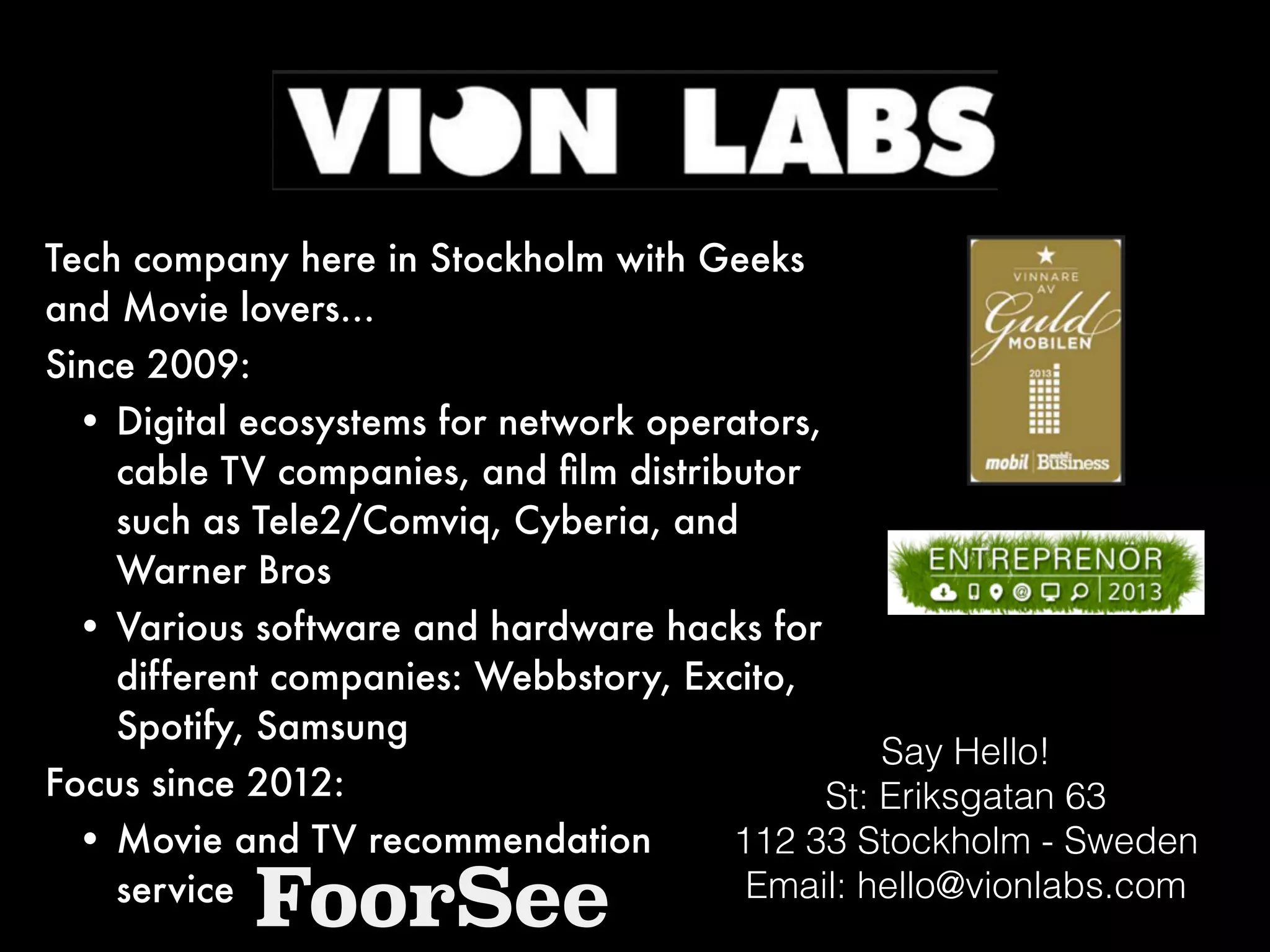 Say Hello!
St: Eriksgatan 63
112 33 Stockholm - Sweden
Email: hello@vionlabs.com
Tech company here in Stockholm with Geeks
and Movie lovers…
Since 2009:
• Digital ecosystems for network operators,
cable TV companies, and ﬁlm distributor
such as Tele2/Comviq, Cyberia, and
Warner Bros
• Various software and hardware hacks for
different companies: Webbstory, Excito,
Spotify, Samsung
Focus since 2012:
• Movie and TV recommendation  
service
FoorSee
 