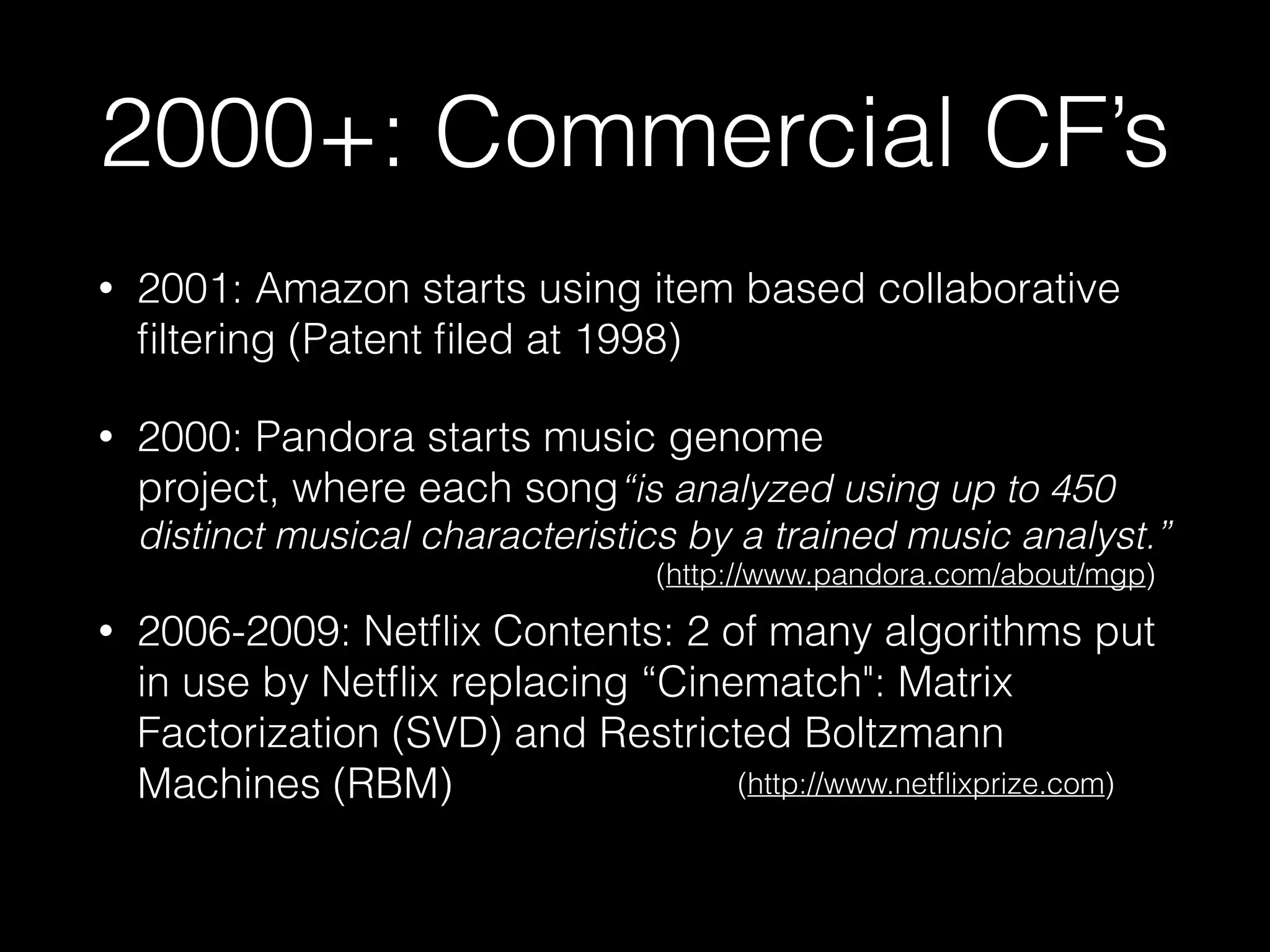 2000+: Commercial CF’s
• 2001: Amazon starts using item based collaborative
ﬁltering (Patent ﬁled at 1998)
• 2000: Pandora starts music genome 
project, where each song“is analyzed using up to 450
distinct musical characteristics by a trained music analyst.”
• 2006-2009: Netﬂix Contents: 2 of many algorithms put
in use by Netﬂix replacing “Cinematch": Matrix
Factorization (SVD) and Restricted Boltzmann
Machines (RBM) 
(http://www.pandora.com/about/mgp)
(http://www.netﬂixprize.com)
 