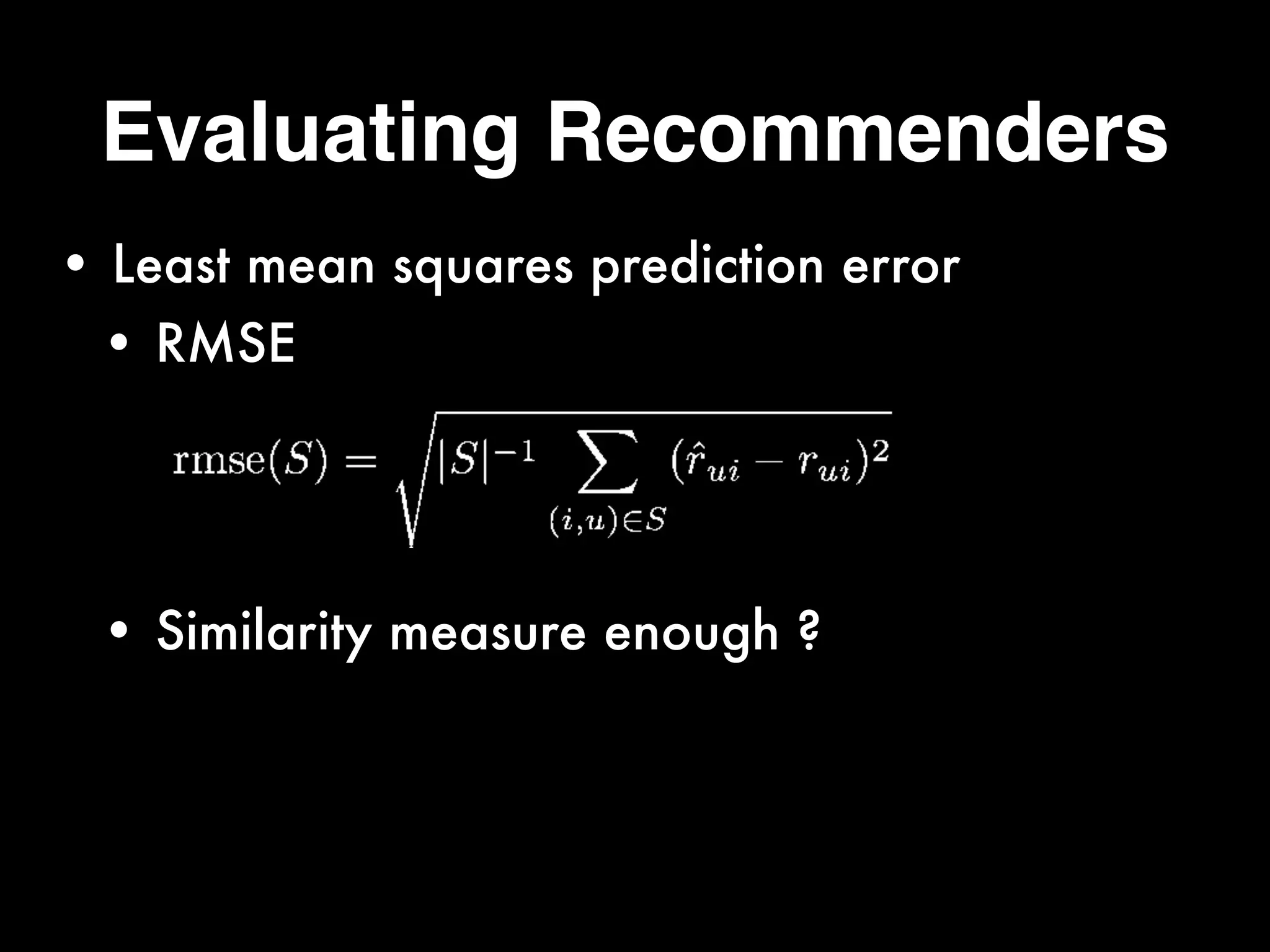 Evaluating Recommenders
• Least mean squares prediction error
• RMSE 
 
 
• Similarity measure enough ? 
 
 
rmse(S) =
s
|S| 1
X
(i,u)2S
(ˆrui rui)2
 