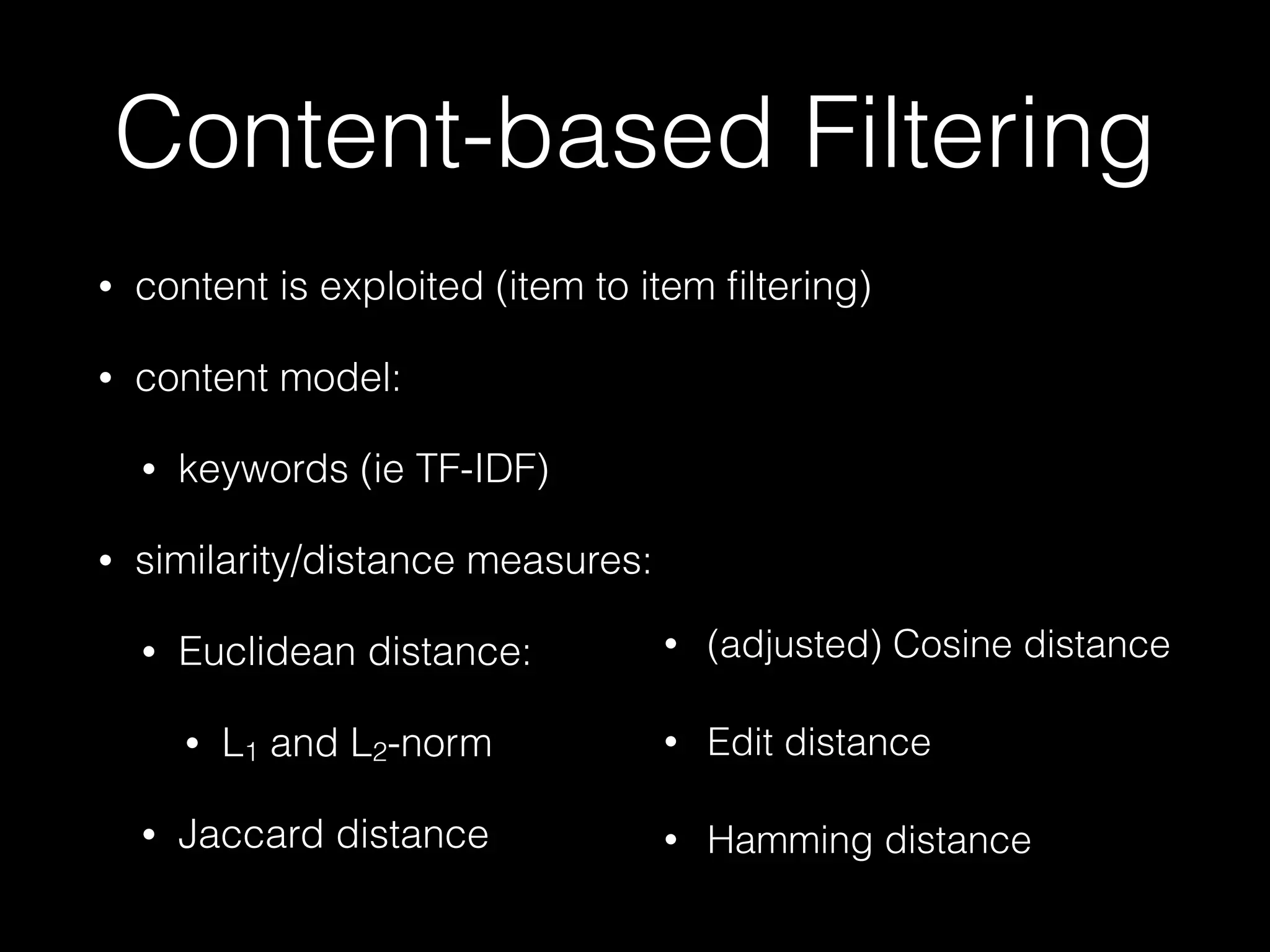 • content is exploited (item to item ﬁltering)
• content model:
• keywords (ie TF-IDF)
• similarity/distance measures:
• Euclidean distance:
• L1 and L2-norm
• Jaccard distance
Content-based Filtering
• (adjusted) Cosine distance
• Edit distance
• Hamming distance
 