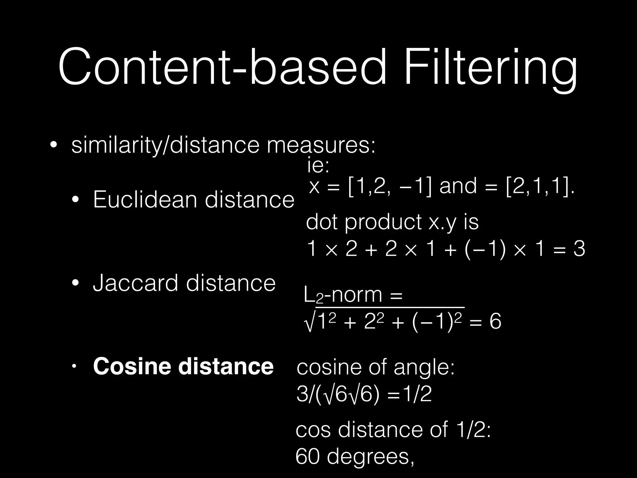 • similarity/distance measures:
• Euclidean distance 
• Jaccard distance 
• Cosine distance
Content-based Filtering
dot product x.y is  
1 × 2 + 2 × 1 + (−1) × 1 = 3
x = [1,2, −1] and = [2,1,1].
cosine of angle: 
3/(√6√6) =1/2
cos distance of 1/2:
60 degrees,
L2-norm = 
√12 + 22 + (−1)2 = 6
ie:
 