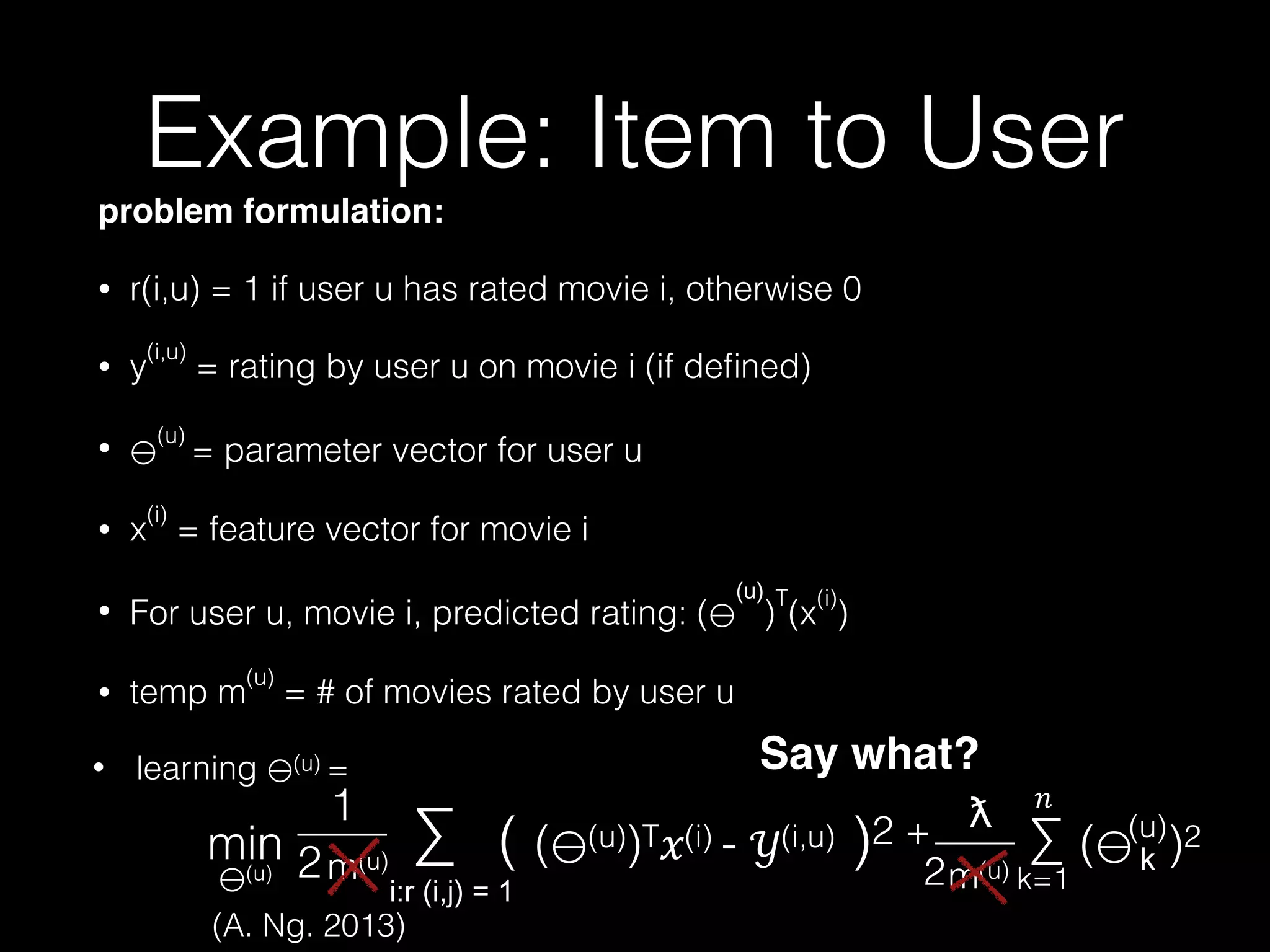 problem formulation:!
• r(i,u) = 1 if user u has rated movie i, otherwise 0
• y
(i,u)
= rating by user u on movie i (if deﬁned)
•
(u)
= parameter vector for user u
• x
(i)
= feature vector for movie i
• For user u, movie i, predicted rating: ( )
T
(x
(i)
)
• temp m
(u)
= # of movies rated by user u 
 
min ∑ ( ( (u))T!(i) - "(i,u) )2 + ∑ ( )2
ƛ
——
2
#
k=1
(u)
(u)
1
2
——
m(u)m(u)
Example: Item to User
Say what?• learning (u) =
(A. Ng. 2013)
 