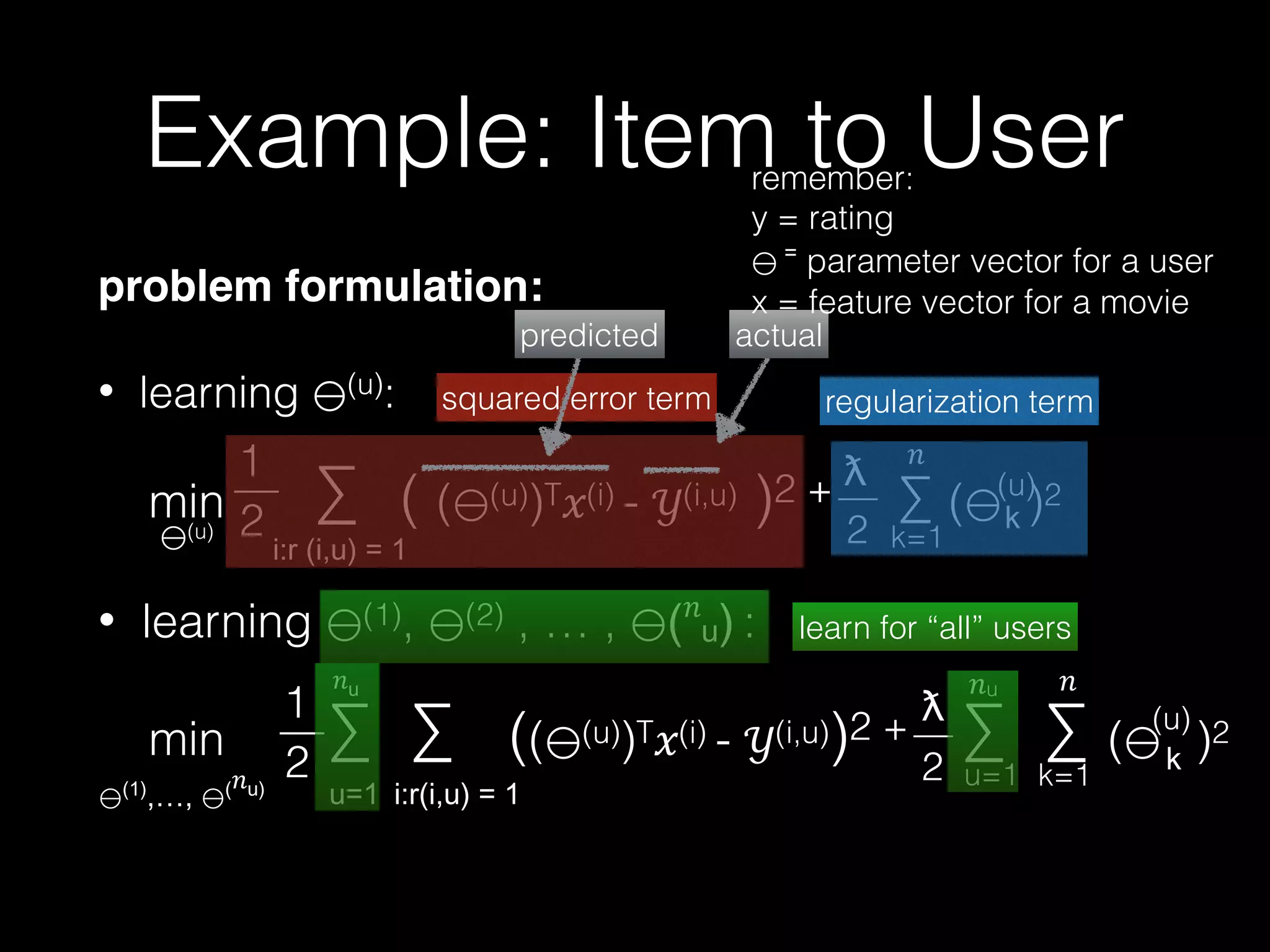 min ∑ ∑ (( (u))T!(i) - "(i,u))2 + ∑ ∑ ( )2
ƛ
—
2
#
u=1
problem formulation:!
• learning (u):
• learning (1), (2) , … , #
:
#
1
2
—
min ∑ ( ( (u))T!(i) - "(i,u) )2 + ∑ ( )2
ƛ
—
2
#
k=1
(u)
(u)
1
2
—
#u
k=1
(u)
regularization term
#
squared error term
actualpredicted
learn for “all” users
Example: Item to Userremember: 
y = rating  
parameter vector for a user 
x = feature vector for a movie
 