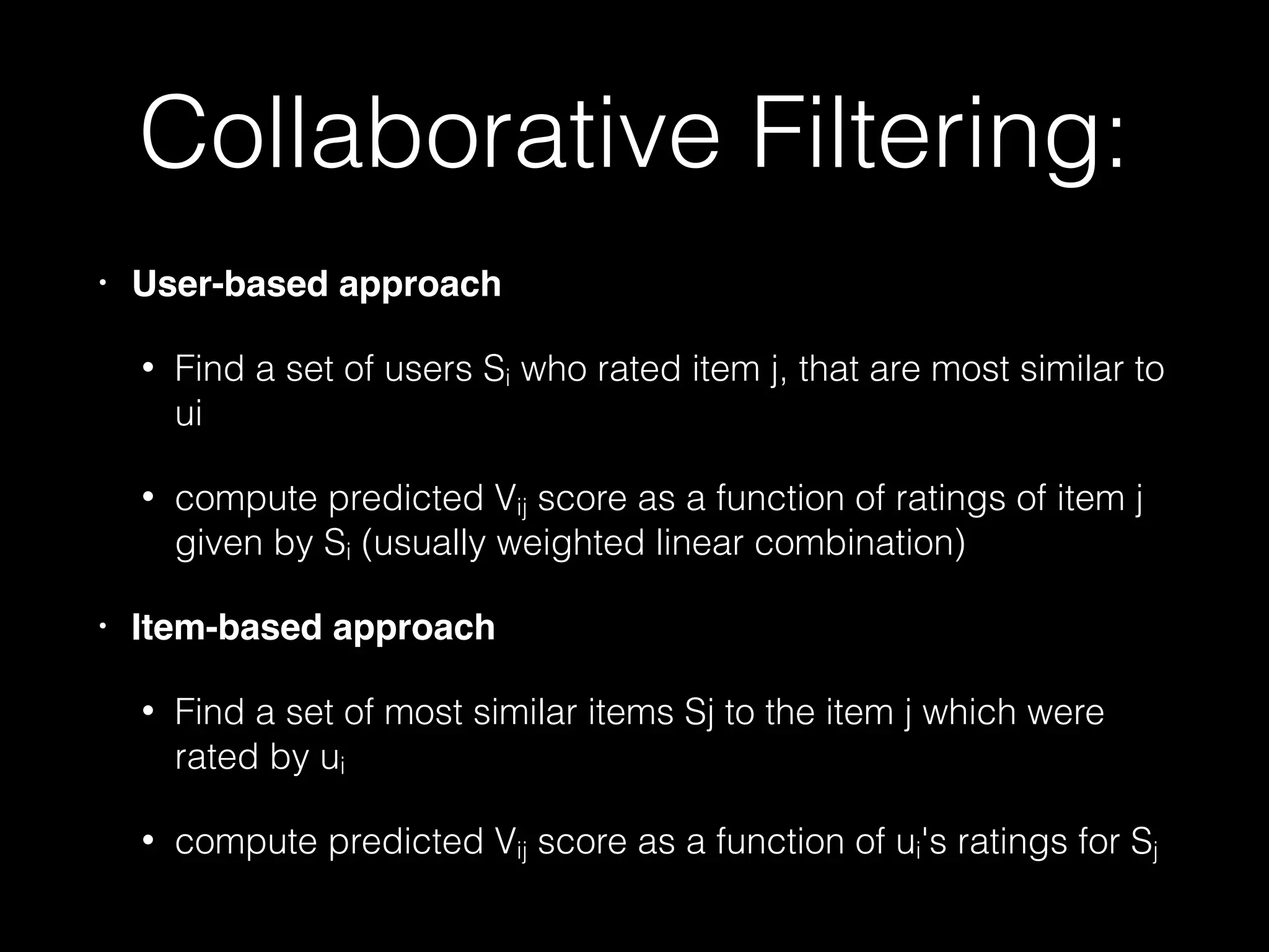 Collaborative Filtering:
• User-based approach!
• Find a set of users Si who rated item j, that are most similar to
ui
• compute predicted Vij score as a function of ratings of item j
given by Si (usually weighted linear combination)
• Item-based approach!
• Find a set of most similar items Sj to the item j which were
rated by ui
• compute predicted Vij score as a function of ui's ratings for Sj
 