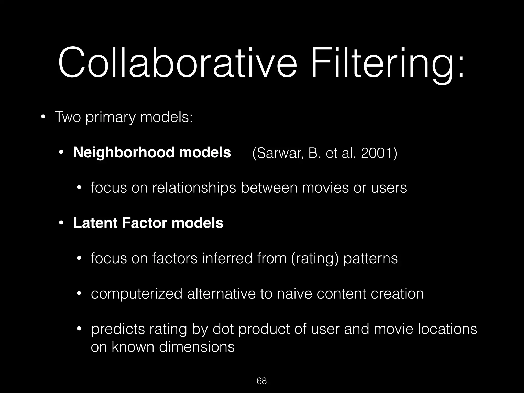 Collaborative Filtering:
• Two primary models:
• Neighborhood models!
• focus on relationships between movies or users
• Latent Factor models
• focus on factors inferred from (rating) patterns
• computerized alternative to naive content creation
• predicts rating by dot product of user and movie locations
on known dimensions
68
(Sarwar, B. et al. 2001)
 