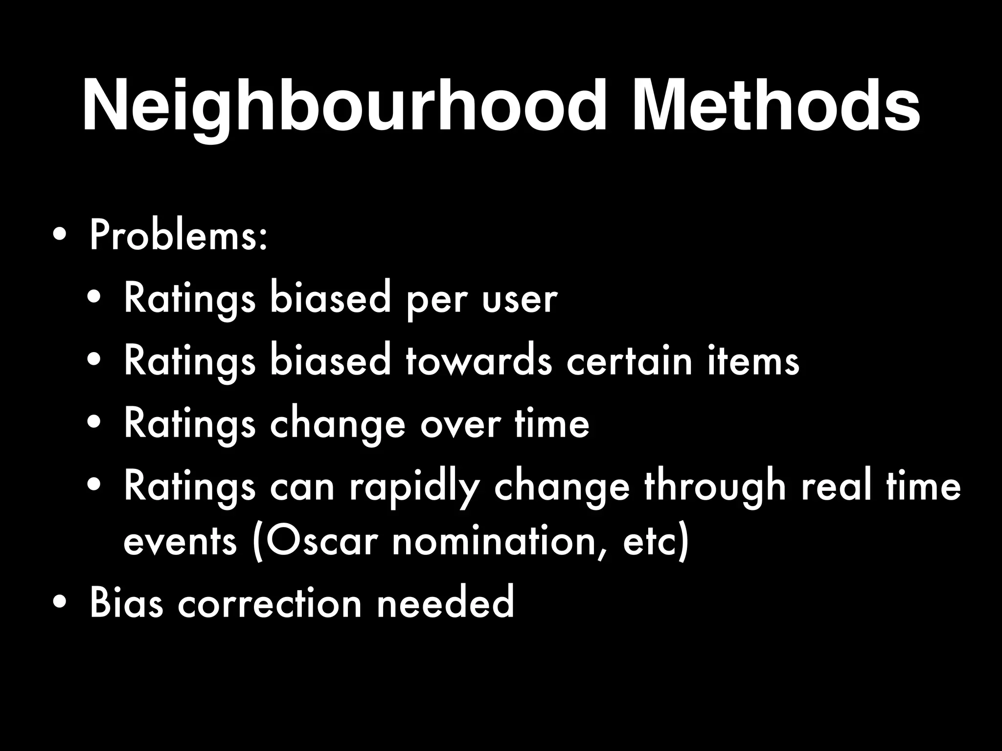 Neighbourhood Methods
• Problems:
• Ratings biased per user
• Ratings biased towards certain items
• Ratings change over time
• Ratings can rapidly change through real time
events (Oscar nomination, etc)
• Bias correction needed
 