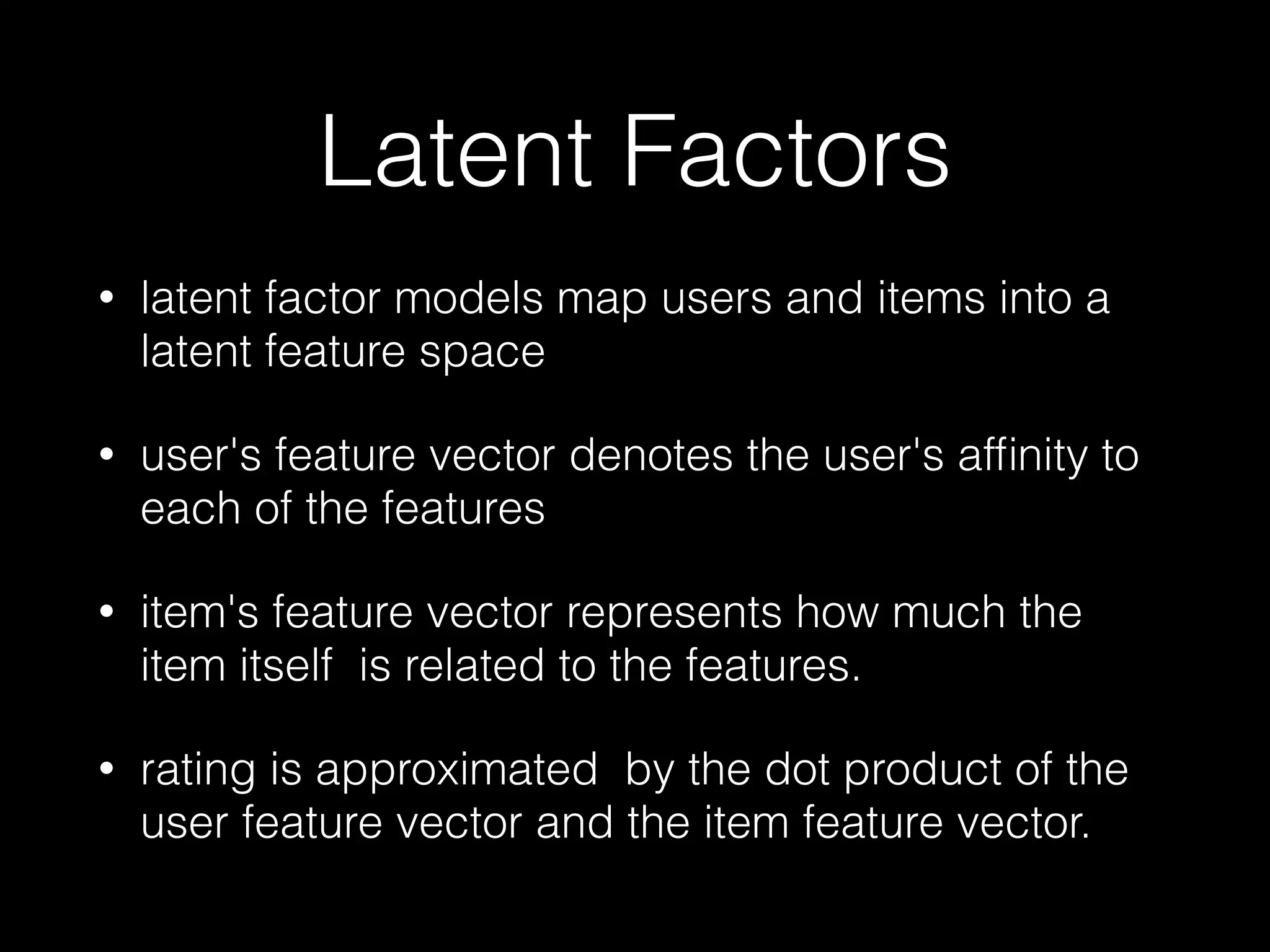 Latent Factors
71
• latent factor models map users and items into a
latent feature space
• user's feature vector denotes the user's afﬁnity to
each of the features
• item's feature vector represents how much the
item itself is related to the features.
• rating is approximated by the dot product of the
user feature vector and the item feature vector.
 