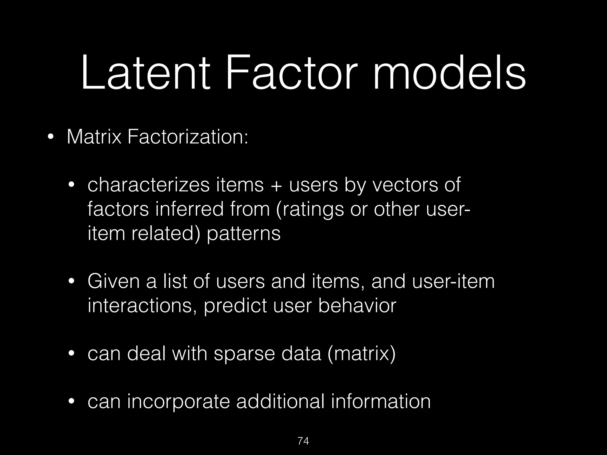 Latent Factor models
• Matrix Factorization:
• characterizes items + users by vectors of
factors inferred from (ratings or other user-
item related) patterns
• Given a list of users and items, and user-item
interactions, predict user behavior
• can deal with sparse data (matrix)
• can incorporate additional information
74
 