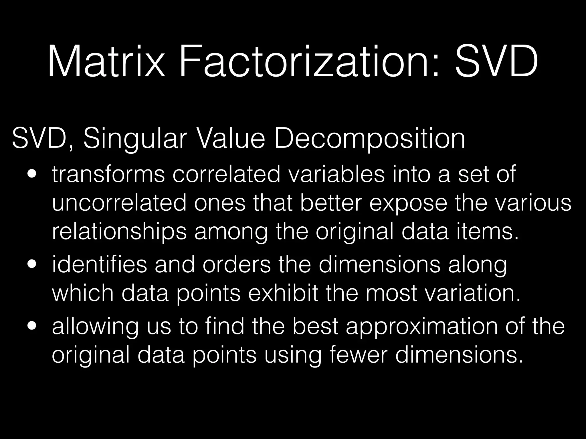 Matrix Factorization: SVD
SVD, Singular Value Decomposition
• transforms correlated variables into a set of
uncorrelated ones that better expose the various
relationships among the original data items.
• identiﬁes and orders the dimensions along
which data points exhibit the most variation.
• allowing us to ﬁnd the best approximation of the
original data points using fewer dimensions.
 