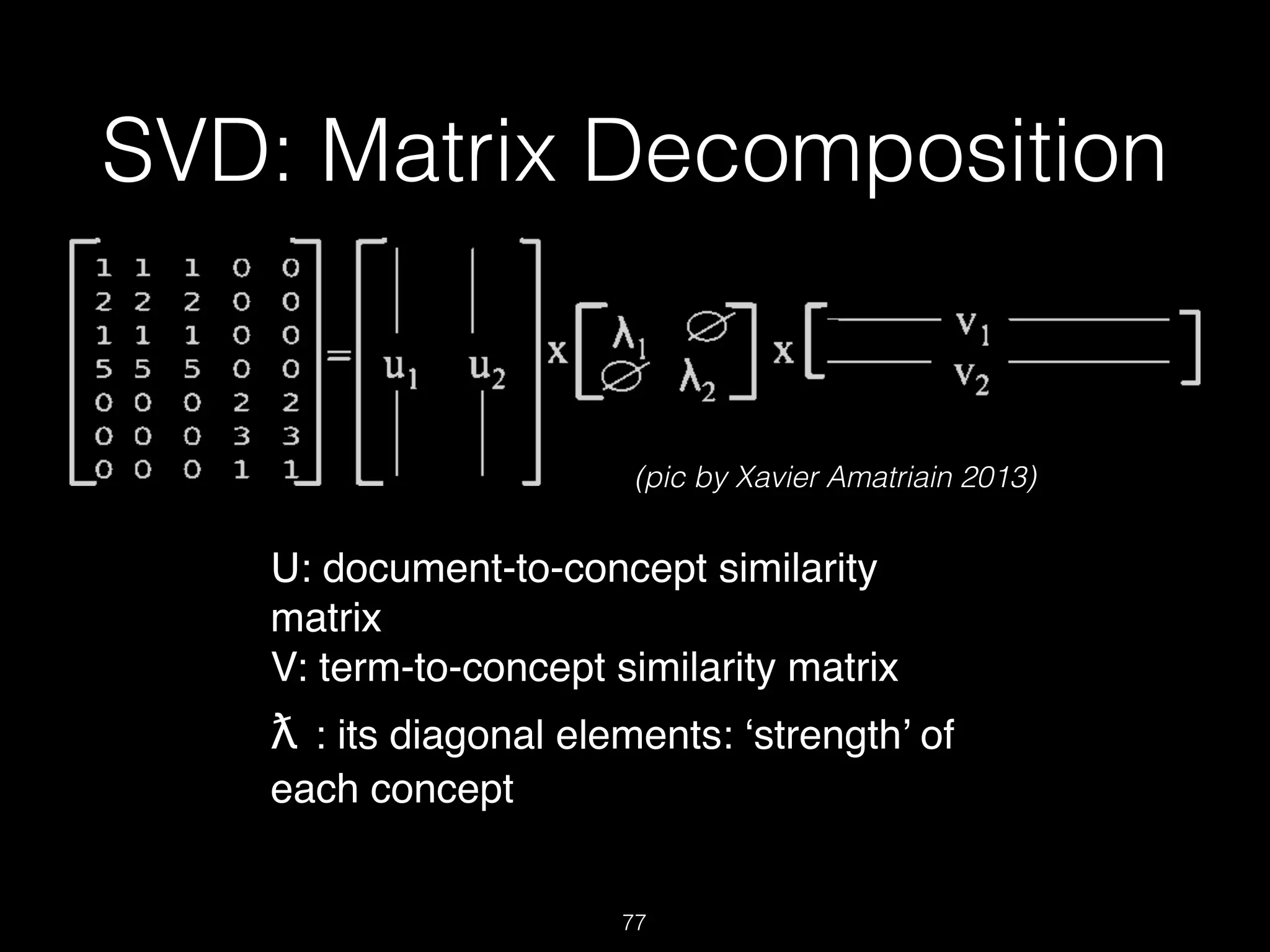 SVD: Matrix Decomposition
77
U: document-to-concept similarity
matrix !
V: term-to-concept similarity matrix !
ƛ : its diagonal elements: ‘strength’ of
each concept !
(pic by Xavier Amatriain 2013)
 