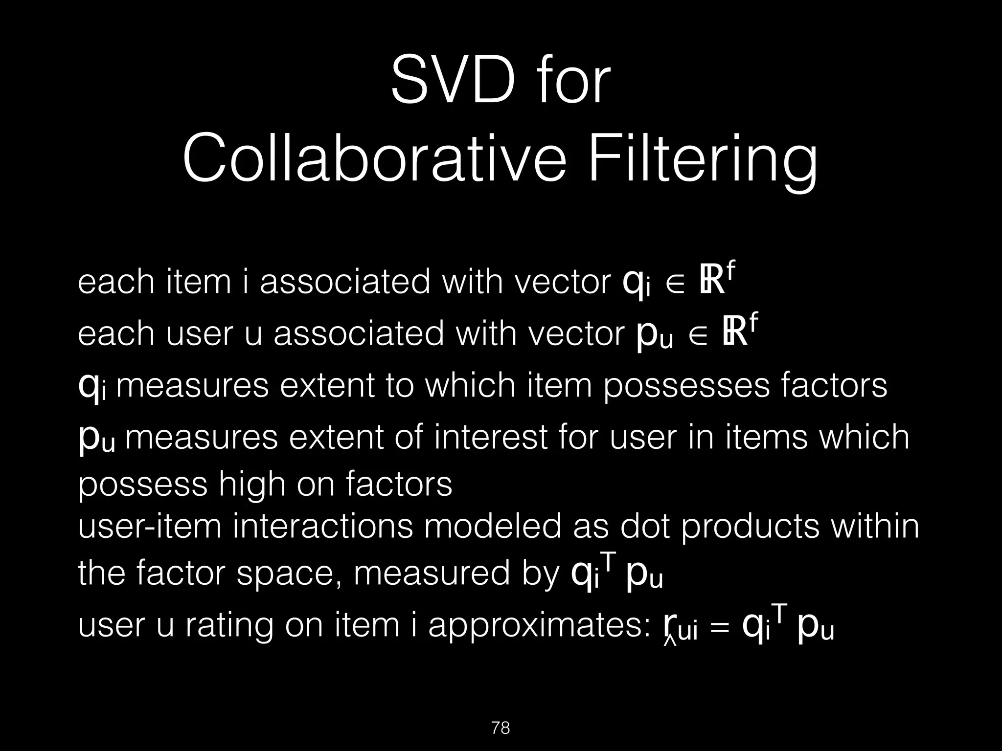 SVD for  
Collaborative Filtering
each item i associated with vector qi ∈ ℝf  
each user u associated with vector pu ∈ ℝf  
qi measures extent to which item possesses factors 
pu measures extent of interest for user in items which
possess high on factors 
user-item interactions modeled as dot products within
the factor space, measured by qi
T pu 
user u rating on item i approximates: rui = qi
T pu
78
^
 