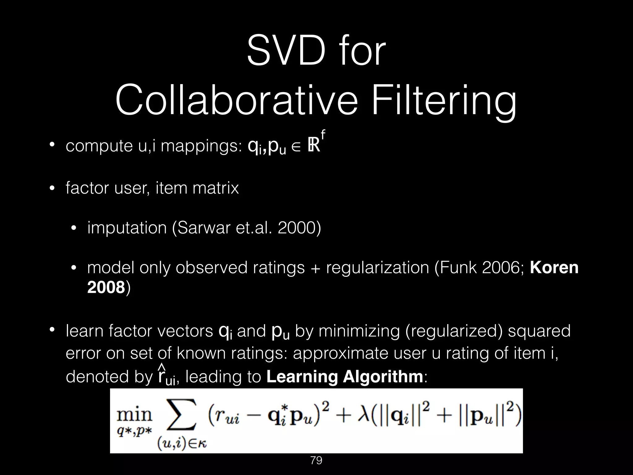 SVD for  
Collaborative Filtering
• compute u,i mappings: qi,pu ∈ ℝ
f
• factor user, item matrix
• imputation (Sarwar et.al. 2000)
• model only observed ratings + regularization (Funk 2006; Koren
2008)
• learn factor vectors qi and pu by minimizing (regularized) squared
error on set of known ratings: approximate user u rating of item i,
denoted by rui, leading to Learning Algorithm: 
 
79
^
 