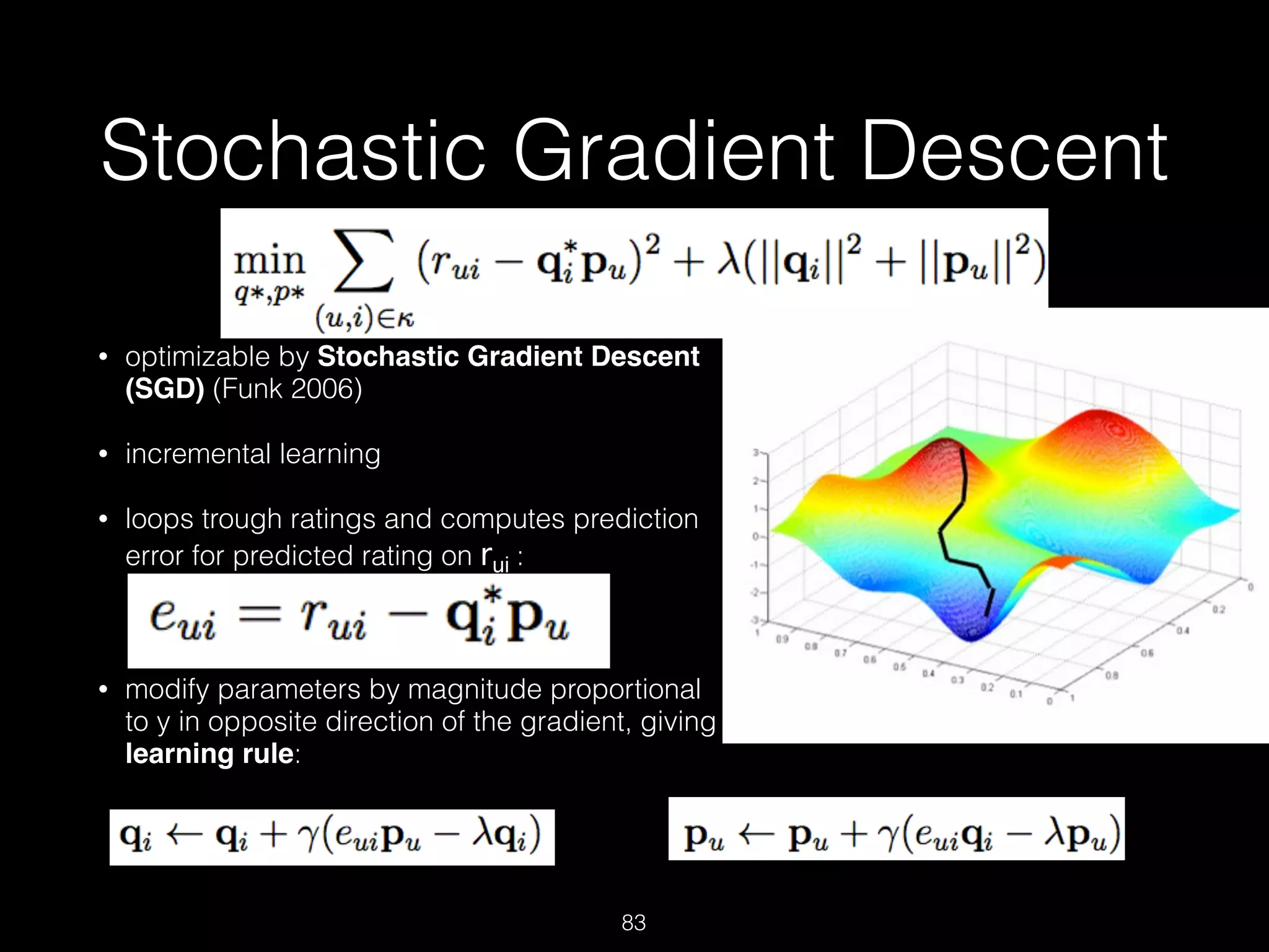 Stochastic Gradient Descent
• optimizable by Stochastic Gradient Descent
(SGD) (Funk 2006)
• incremental learning
• loops trough ratings and computes prediction
error for predicted rating on rui : 
 
• modify parameters by magnitude proportional
to y in opposite direction of the gradient, giving
learning rule: 
 
 
 
83
and
 