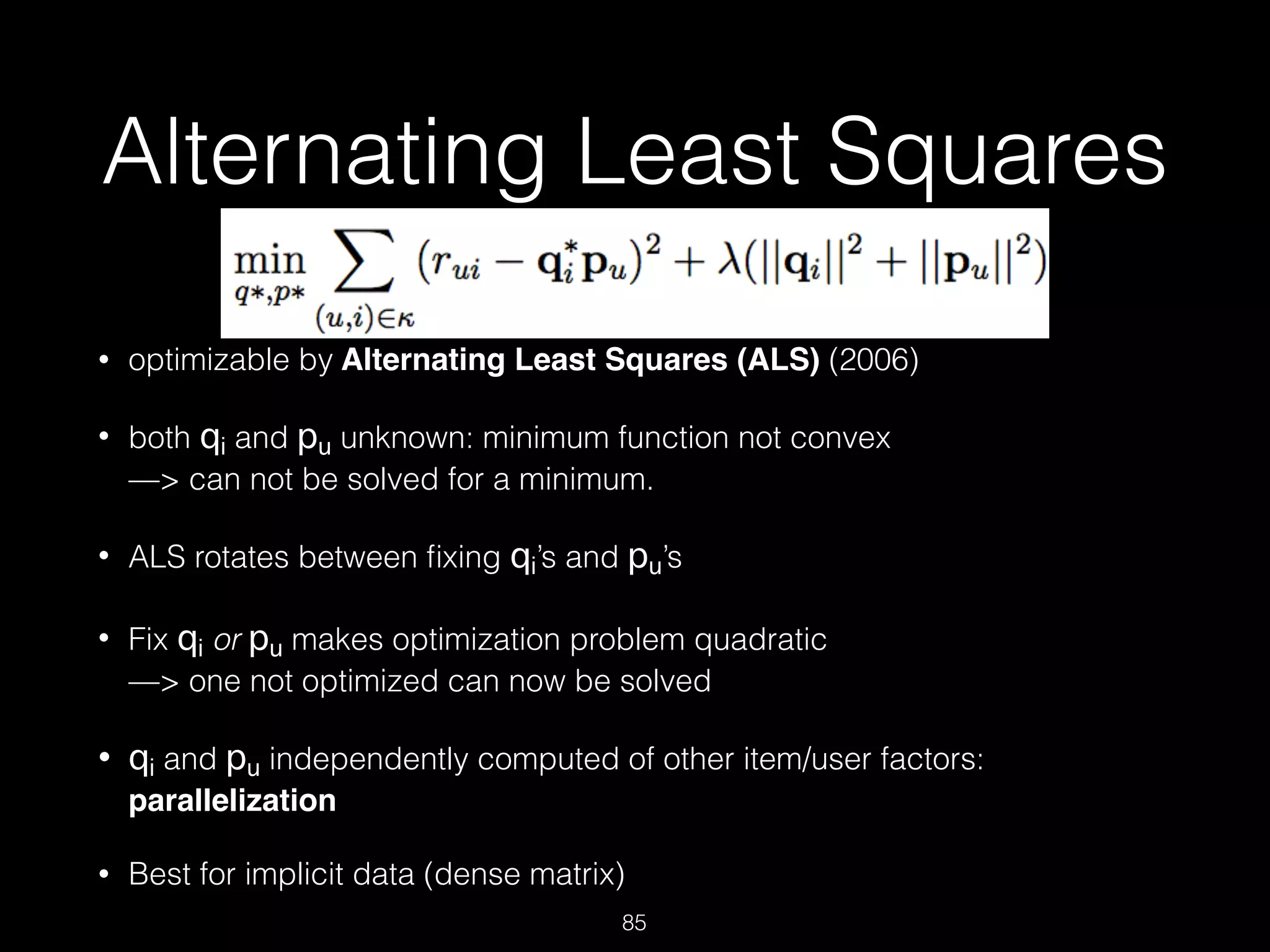 Alternating Least Squares
• optimizable by Alternating Least Squares (ALS) (2006)
• both qi and pu unknown: minimum function not convex 
—> can not be solved for a minimum.
• ALS rotates between ﬁxing qi’s and pu’s
• Fix qi or pu makes optimization problem quadratic  
—> one not optimized can now be solved
• qi and pu independently computed of other item/user factors:
parallelization
• Best for implicit data (dense matrix)
85
 