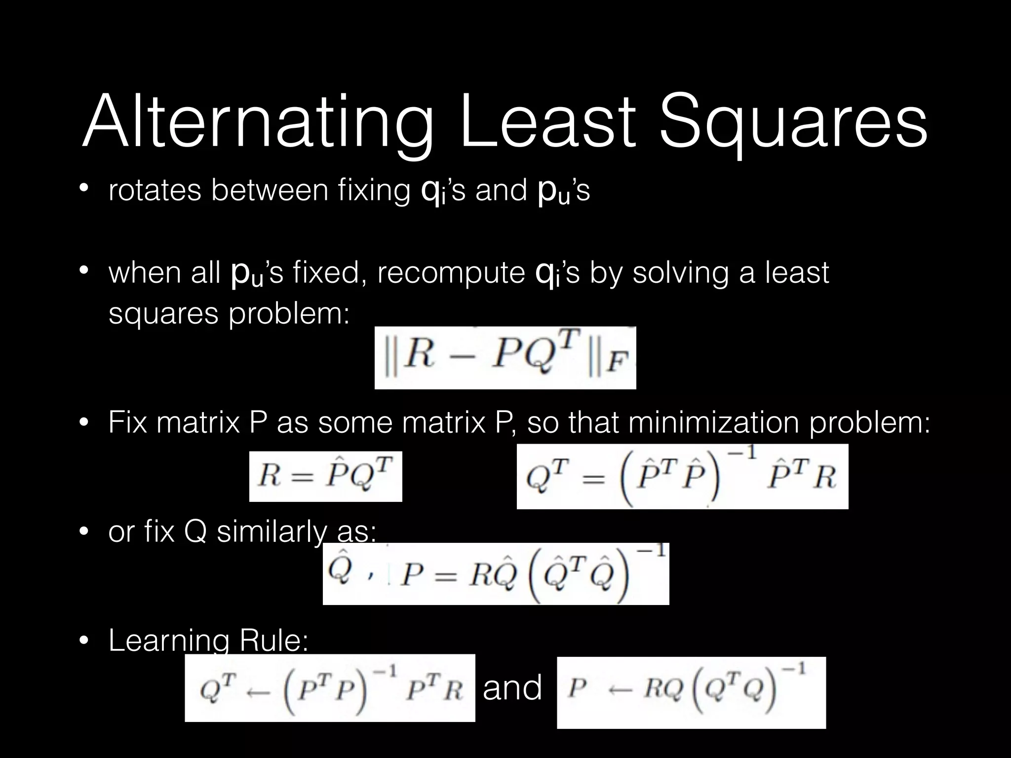 Alternating Least Squares
• rotates between ﬁxing qi’s and pu’s
• when all pu’s ﬁxed, recompute qi’s by solving a least
squares problem: 
• Fix matrix P as some matrix P, so that minimization problem: 
• or ﬁx Q similarly as: 
• Learning Rule: 
86
where
and
 
