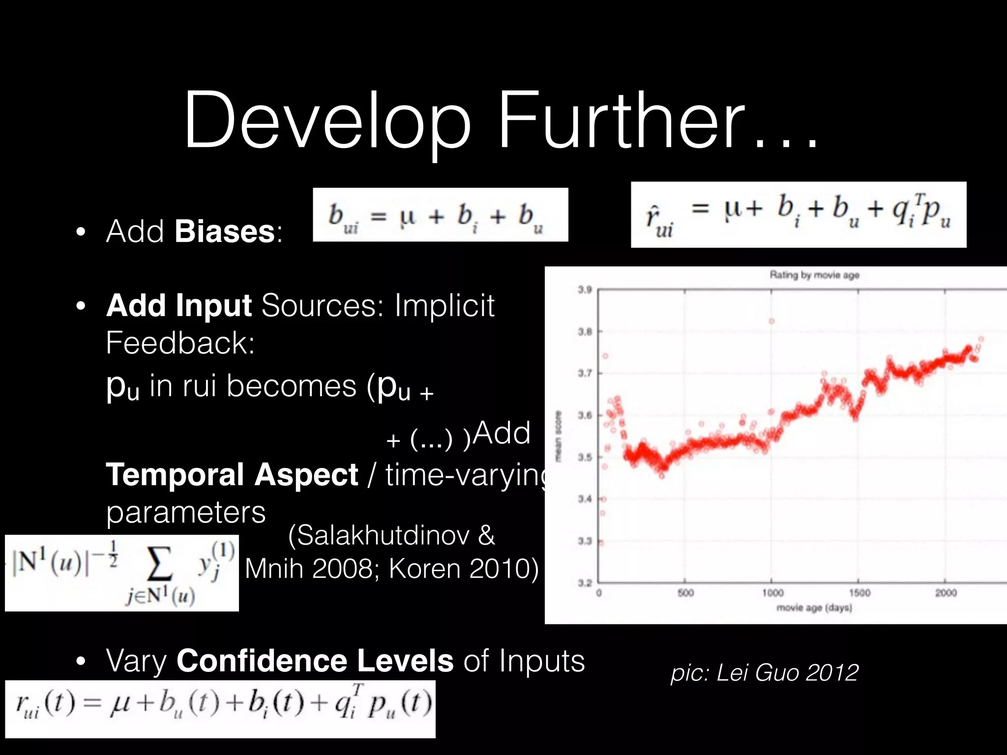 • Add Biases:
• Add Input Sources: Implicit
Feedback: 
pu in rui becomes (pu +  
+ (…) )Add
Temporal Aspect / time-varying
parameters 
 
• Vary Conﬁdence Levels of Inputs
Develop Further…
87
and
pic: Lei Guo 2012
(Salakhutdinov &  
Mnih 2008; Koren 2010)
 