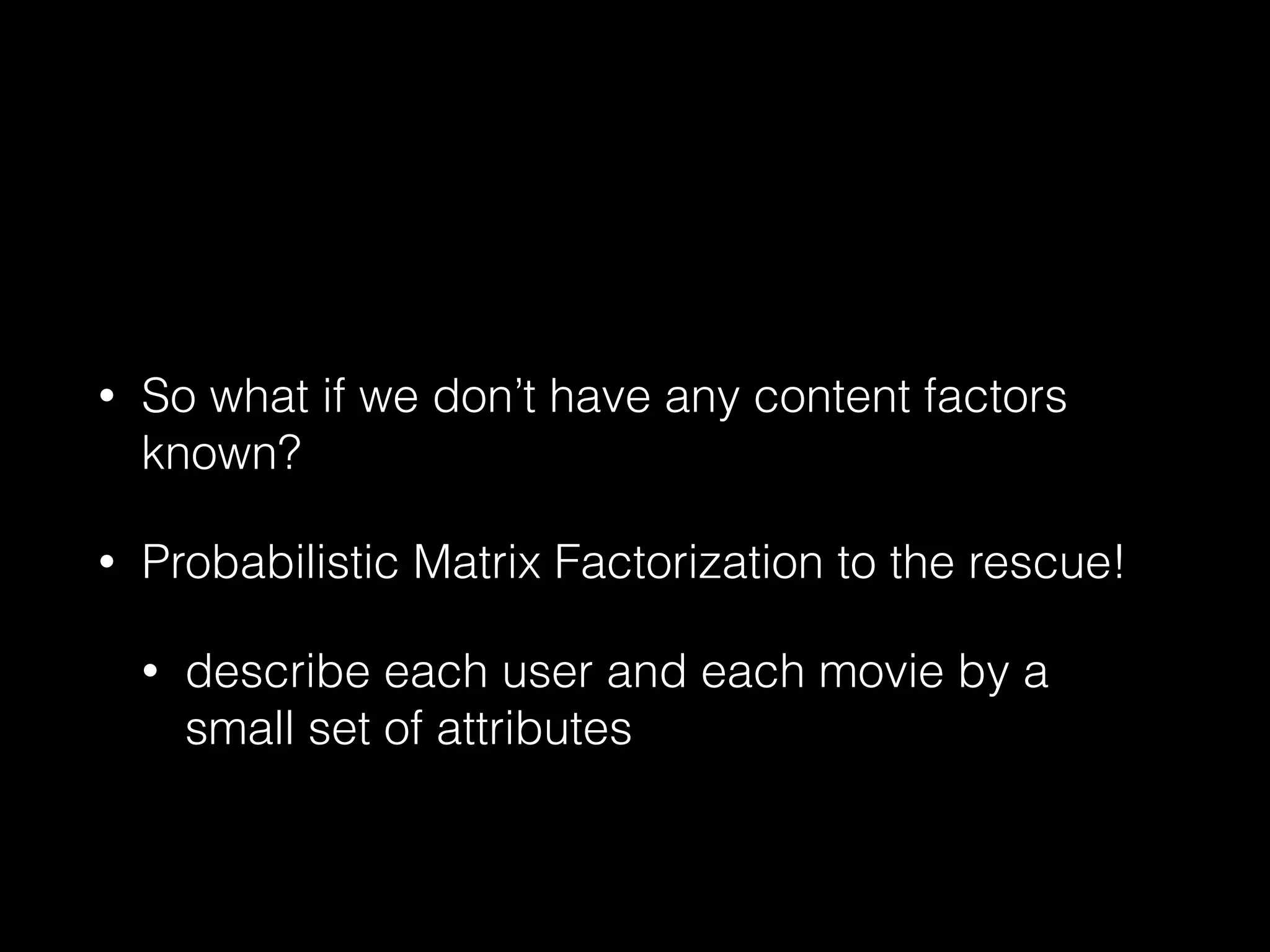 • So what if we don’t have any content factors
known?
• Probabilistic Matrix Factorization to the rescue!
• describe each user and each movie by a
small set of attributes
 