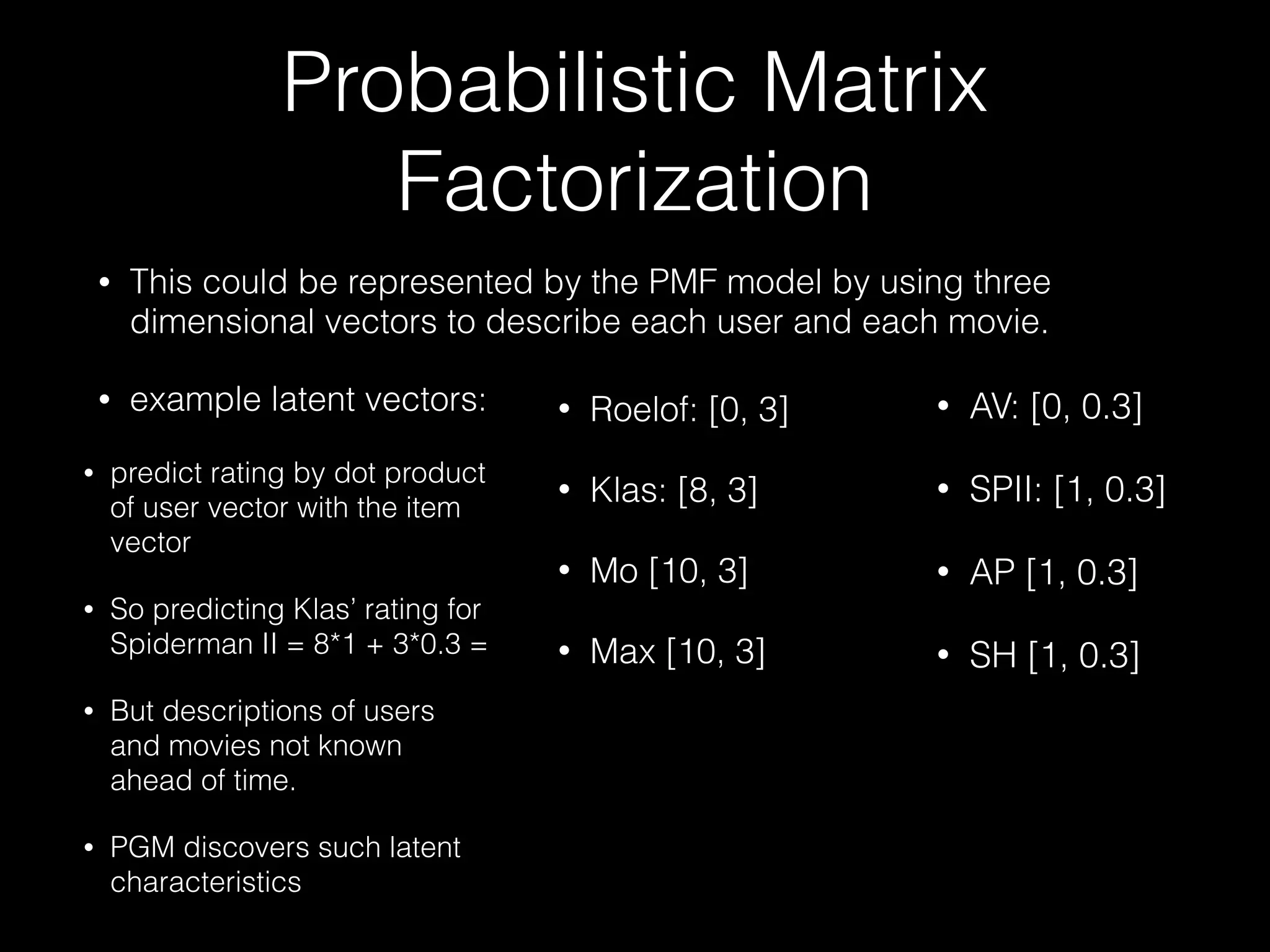Probabilistic Matrix
Factorization
• This could be represented by the PMF model by using three
dimensional vectors to describe each user and each movie.
• example latent vectors: • AV: [0, 0.3]
• SPII: [1, 0.3]
• AP [1, 0.3]
• SH [1, 0.3]
• Roelof: [0, 3]
• Klas: [8, 3]
• Mo [10, 3]
• Max [10, 3]
• predict rating by dot product
of user vector with the item
vector
• So predicting Klas’ rating for
Spiderman II = 8*1 + 3*0.3 =
• But descriptions of users
and movies not known
ahead of time.
• PGM discovers such latent
characteristics
 