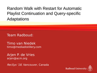 Random Walk with Restart for Automatic
Playlist Continuation and Query-specific
Adaptations
Team Radboud:
Timo van Niedek
timo@mediadistillery.com
Arjen P. de Vries
arjen@acm.org
RecSys ‘18, Vancouver, Canada
 