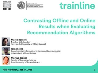 RecSys Boston,	Sept	17,	2016 1
Contrasting Offline and Online
Results when Evaluating
Recommendation Algorithms
Marco	Rossetti
Trainline Ltd.,	London
(previously	University	of	Milan-Bicocca)
Fabio	Stella
Department	of	Informatics,	Systems	and	Communication
University	of	Milano-Bicocca
Markus	Zanker
Faculty	of	Computer	Science
Free	University	of	Bozen-Bolzano
 