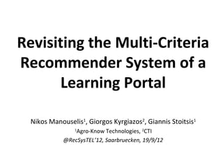 Revisiting the Multi-Criteria
Recommender System of a
       Learning Portal

  Nikos Manouselis1, Giorgos Kyrgiazos2, Giannis Stoitsis1
                 Agro-Know Technologies, 2CTI
                 1


             @RecSysTEL’12, Saarbruecken, 19/9/12
 