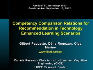 RecSysTEL Workshop 2012
          Saarbruecken September 18, 2012




Competency Comparison Relations for
  Recommendation in Technology
   Enhanced Learning Scenarios

   Gilbert Paquette, Délia Rogozan, Olga
                   Marino
               www.licef.ca/cice

Canada Research Chair in Instructional and Cognitive
               Enginerring (CICE)
             LICEF Research Center
 