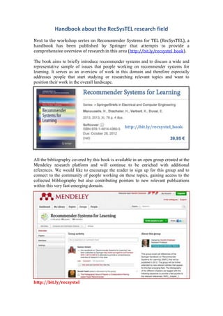 Handbook about the RecSysTEL research field
Next to the workshop series on Recommender Systems for TEL (RecSysTEL), a
handbook has been published by Springer that attempts to provide a
comprehensive overview of research in this area (http://bit.ly/recsystel_book).

The book aims to briefly introduce recommender systems and to discuss a wide and
representative sample of issues that people working on recommender systems for
learning. It serves as an overview of work in this domain and therefore especially
addresses people that start studying or researching relevant topics and want to
position their work in the overall landscape.




                                                  http://bit.ly/recsystel_book




All the bibliography covered by this book is available in an open group created at the
Mendeley research platform and will continue to be enriched with additional
references. We would like to encourage the reader to sign up for this group and to
connect to the community of people working on these topics, gaining access to the
collected blibliography but also contributing pointers to new relevant publications
within this very fast emerging domain.




http://bit.ly/recsystel
 
