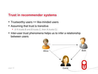 Trust in recommender systems

•   Trustworthy users == like-minded users
•   Assuming that trust is transitive
     • (if A trusts B and B trusts C, then A trusts C)
•   Inter-user trust phenomena helps us to infer a relationship
    between users




                               Alice                              Bob




page 12                                        Carol
 