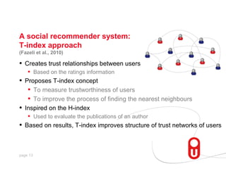 A social recommender system:
T-index approach
(Fazeli et al., 2010)

•   Creates trust relationships between users
     •    Based on the ratings information
•   Proposes T-index concept
     • To measure trustworthiness of users
     • To improve the process of finding the nearest neighbours
•   Inspired on the H-index
     •    Used to evaluate the publications of an author
•   Based on results, T-index improves structure of trust networks of users



page 13
 