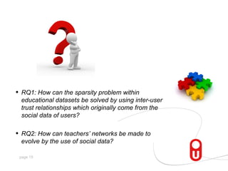 •   RQ1: How can the sparsity problem within
    educational datasets be solved by using inter-user
    trust relationships which originally come from the
    social data of users?

•   RQ2: How can teachers’ networks be made to
    evolve by the use of social data?

    page 15
 