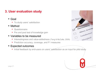 3. User evaluation study

  •   Goal
       • To study users’ satisfaction
  •   Method
       • Questionnaire
       • Pre and post test of knowledge gain
  •   Variables to be measured
       • Interestingness and value-addedness (Tang & McCalla, 2009)
       • Prediction accuracy, coverage, and F1 measures
  •   Expected outcomes
       • Initial feedback by end-users on users’ satisfaction as an input for pilot study




  page 21
 