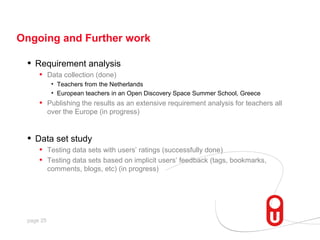 Ongoing and Further work

 •   Requirement analysis
      • Data collection (done)
            • Teachers from the Netherlands
            • European teachers in an Open Discovery Space Summer School, Greece
      •    Publishing the results as an extensive requirement analysis for teachers all
           over the Europe (in progress)


 •   Data set study
      • Testing data sets with users’ ratings (successfully done)
      • Testing data sets based on implicit users’ feedback (tags, bookmarks,
           comments, blogs, etc) (in progress)




 page 25
 