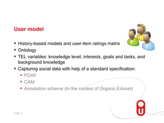 User model

•   History-based models and user-item ratings matrix
•   Ontology
•   TEL variables: knowledge level, interests, goals and tasks, and
    background knowledge
•   Capturing social data with help of a standard specification:
     • FOAF
     • CAM
     • Annotation scheme (In the context of Organic.Edunet)


page 8
 
