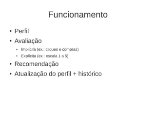 Funcionamento
●   Perfil
●   Avaliação
    ●   Implícita (ex.: cliques e compras)
    ●   Explícita (ex.: escala 1 a 5)
●   Recomendação
●   Atualização do perfil + histórico
 