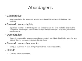 Abordagens
●   Colaborativo
    ●   Agrega avaliação dos usuários e gera recomendações baseada na similaridade inter-
        usuários.
●   Baseado em conteúdo
    ●   O perfil do usuário é contruído a partir das características dos itens avaliados pelo usuário.
        Este perfil é utilizado para identificar novos itens interessantes para o usuário (combinando
        com seu perfil)
●   Demográfico
    ●   Categoriza os usuários baseado em atributos pessoais (ex.: idade, localidade, sexo...) e gera
        recomendações baseada em classes demográficas.
●   Baseado em conhecimento
    ●   Computa a utilidade de cada item para o usuário e suas necessidades.
●   Híbrido
    ●   Combina várias abordagens.
 