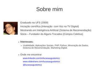 Sobre mim

    Graduado na UFS (2009)
    Iniciação científica (Interação com Voz na TV Digital)
    Mestrando em Inteligência Artificial (Sistema de Recomendação)
    Sócio – Fundador do Alguns Trocados (Compra Coletiva)


●   Interesses:
    ●   Usabilidade, Aplicações Sociais, PHP, Python, Mineração de Dados,
        Sistema de Recomendação, Marketing Digital.


●   Onde me encontrar:
        www.linkedin.com/in/lucasaugustomcc
        www.slideshare.com/lucasaugustomcc
        @lucasaugustomcc
 