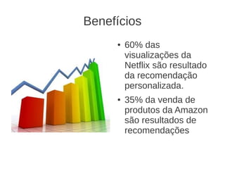 Benefícios
     ●   60% das
         visualizações da
         Netflix são resultado
         da recomendação
         personalizada.
     ●   35% da venda de
         produtos da Amazon
         são resultados de
         recomendações
 