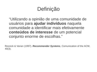 Definição
   “Utilizando a opinião de uma comunidade de
   usuários para ajudar indivíduos naquela
   comunidade a identificar mais efetivamente
   conteúdos de interesse de um potencial
   conjunto enorme de escolhas.”

Resnick & Varian (1997). Recommender Systems, Comunication of the ACM,
40(3).
 