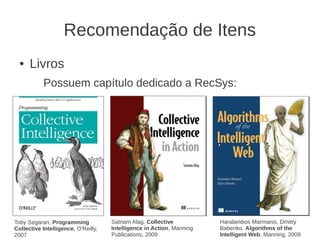 Recomendação de Itens
  ●   Livros
           Possuem capítulo dedicado a RecSys:




Toby Segaran, Programming            Satnam Alag, Collective           Haralambos Marmanis, Dmitry
Collective Intelligence, O'Reilly,   Intelligence in Action, Manning   Babenko. Algorithms of the
2007                                 Publications, 2009                Intelligent Web, Manning, 2009
 