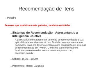 Recomendação de Itens
●   Palestra


Pessoas que assistiram esta palestra, também assistirão:


       – Sistemas    de Recomendação - Apresentando a
           Inteligência Coletiva
            ●   A palestra foca em apresentar sistemas de recomendação e sua
                aplicabilidade em diversos nichos. Também sera apresentado o
                framework Crab em desenvolvimento para construção de sistemas
                de recomendação em Python. O mesmo já se encontra em
                funcionamento em redes sociais como atepassar.com,
                socialcats.com.br

       –   Sábado, 15:30 – 16:30h


       –   Palestrante: Marcel Caraciolo
 